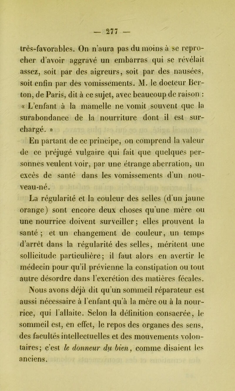 très-favorables. On n’aura pas du moins à se repro- cher d’avoir aggravé un embarras qui se révélait assez, soit par des aigreurs, soit par des nausées, soit enfin par des vomissements. M. le docteur Ber- ton, de Paris, dit à ce sujet, avec beaucoup de raison : « L’enfant à la mamelle ne vomit souvent que la surabondance de la nourriture dont il est sur- chargé. » En partant de ce principe, on comprend la valeur de ce préjugé vulgaire qui fait que quelques per- sonnes veulent voir, par une étrange aberration, un excès de santé dans les vomissements d’un nou- veau-né. La régularité et la couleur des selles (d'un jaune orange) sont encore deux choses qu'une mère ou une nourrice doivent surveiller; elles prouvent la santé ; et un changement de couleur, un temps d’arrêt dans la régularité des selles, méritent une sollicitude particulière; il faut alors en avertir le médecin pour qu’il prévienne la constij)ation ou tout autre désordre dans l’excrétion des matières fécales. Nous avons déjà dit qu’un sommeil réparateur est aussi nécessaire à l’enfant qu’à la mère ou à la nour- rice, qui l’allaite. Selon la définition consacrée, le sommeil est, en efl’ct, le repos des organes des sens, des facultés intellectuelles et des mouvements volon- taires; c’est le donneur du bien, comme disaient les anciens.