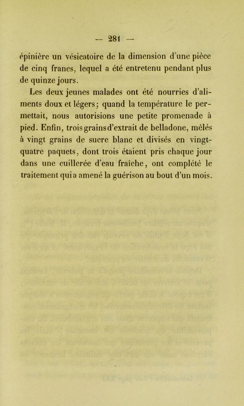 épinière un vésicatoire de la dimension d une pièce de cinq francs, lequel a été entretenu pendant plus de quinze jours. Les deux jeunes malades ont été nourries d’ali- ments doux et légers; quand la température le per- mettait, nous autorisions une petite promenade à pied. Enfin, troisgrainsd’extrait de belladone, mêlés à vingt grains de sucre blanc et divisés en vingt- quatre paquets, dont trois étaient pris chaque jour dans une cuillerée d’eau fraîche, ont complété le traitement quia amené la guérison au bout d’un mois.