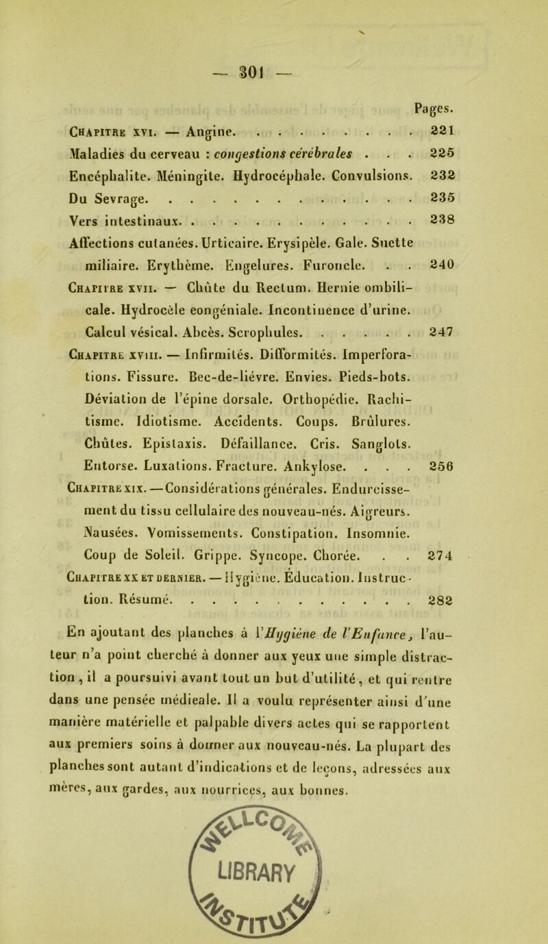 •V — 301 — Pages. Chapitre xvi. — Angine 321 Maladies du cerveau : coMÿefiîons eeVe6ra/es . . . 225 Encéphalite. Méningite. Hydrocéphale. Convulsions. 232 Du Sevrage 235 Vers intestinaux 238 Affections cutanées. Urticaire. Erysipèle. Gale. Suctte miliaire. Erythème. Engelures. Furoncle. . . 240 Chafivre XVII. — Chute du Rectum. Hernie ombili- cale. Hydrocèle eongéniale. Incontinence d’urine. Calcul vésical. Abcès. Scrophules 247 Chapitre xviii. — Infirmités. Difformités. Imperfora- tions. Fissure. Bec-de-liévre. Envies. Pieds-bots. Déviation de l’épine dorsale. Orthopédie. Rachi- tisme. Idiotisme. Accidents. Coups. Brûlures. Chûtes. Epistaxis. Défaillance. Cris. Sanglots. Entorse. Luxations. Fracture. Ankylosé. . . . 256 Chapitre XIX. —Considérations générales. Endurcisse- ment du tissu cellulaire des nouveau-nés. Aigreurs. Nausées. Vomissements. Constipation. Insomnie. Coup de Soleil. Grippe. Syncope. Chorée. . . 274 Chapitre XX et deehier. — Hygiène. Education. 1nstruc - lion. Résumé 282 En ajoutant des planches à VHygiène de VEnfance, l’au- teur n’a point cherché à donner aux yeux une simple distrac- tion , il a poursuivi avant tout un but d’utilité, et qui rentre dans une pensée médicale. Il a voulu représenter ainsi d’une manière matérielle et palpable divers actes qui se rapportent aux premiers soins à donner aux nouveau-nés. La plupart des planches sont autant d’indications et de leçons, adressées aux mères, aux gardes, aux nourrices, aux bonnes.