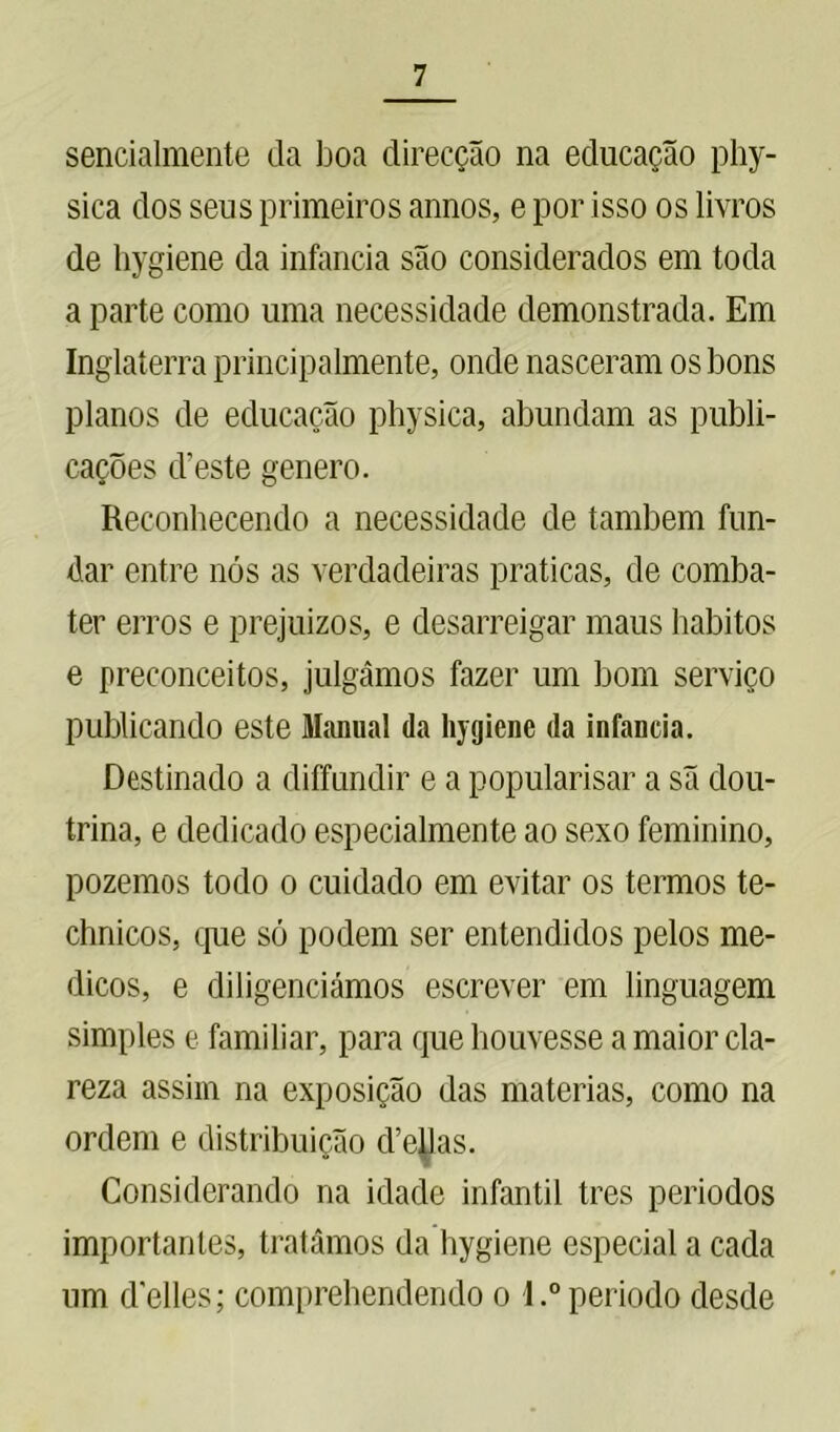 sencialmente da boa direcção na educação phy- sica dos seus primeiros annos, e por isso os livros de hygiene da infancia são considerados em toda a parte como uma necessidade demonstrada. Em Inglaterra principalmente, onde nasceram os bons planos de educação physica, abundam as publi- cações cbeste genero. Reconhecendo a necessidade de também fun- dar entre nós as verdadeiras praticas, de comba- ter erros e prejuízos, e desarreigar maus hábitos e preconceitos, julgámos fazer um bom serviço publicando este Manual da hygiene da infancia. Destinado a diffundir e a popularisar a sã dou- trina, e dedicado especialmente ao sexo feminino, pozemos todo o cuidado em evitar os termos te- chnicos, que só podem ser entendidos pelos mé- dicos, e diligenciámos escrever em linguagem simples e familiar, para que houvesse a maior cla- reza assim na exposição das matérias, como na ordem e distribuição d’eüas. Considerando na idade infantil tres períodos importantes, tratámos da hygiene especial a cada um delles; comprehendendo o l.°período desde