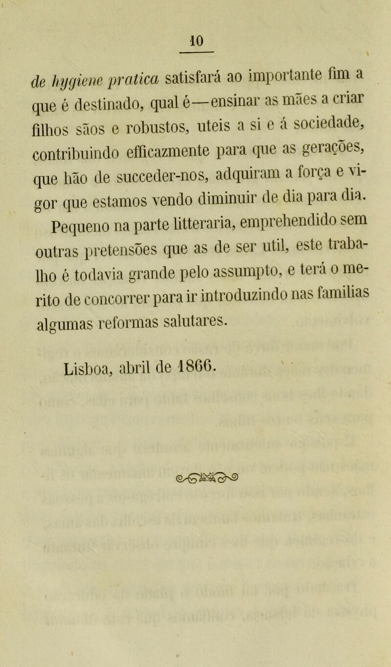 cle hygiene pratica satisfará ao importante fim a que é destinado, qual é—ensinar as mães a ciiai filhos sãos e robustos, uteis a si c á sociedade, contribuindo efficazmente para que as geiaçõe^, que hão de succeder-nos, adquiram a força e vi- gor que estamos vendo diminuir de dia para dia. 5 Pequeno na parte litteraria, emprehendido sem outras pretensões que as de ser util, este traba- lho é todavia grande pelo assumpto, e terá o mé- rito de concorrer para ir introduzindo nas famílias algumas reformas salutares. Lisboa, abril de 1866.