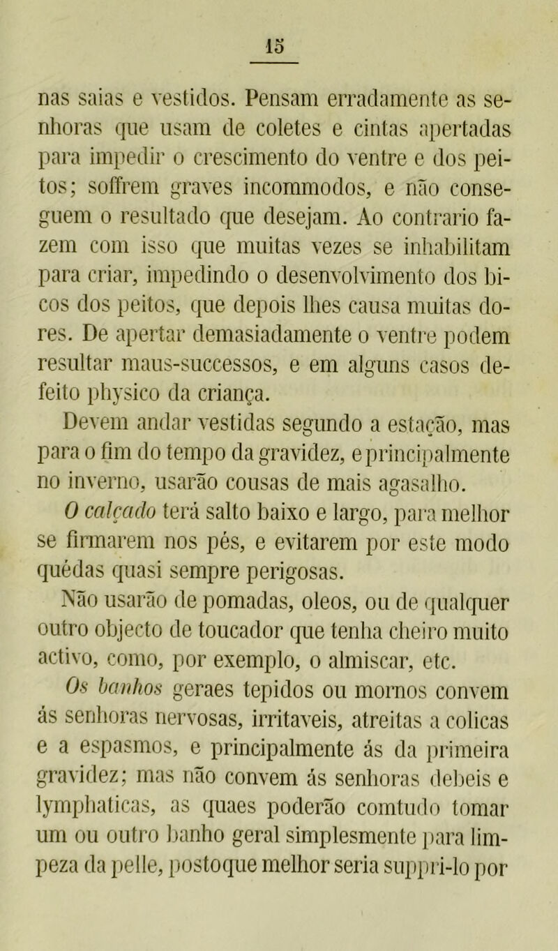 lo nas saias e vestidos. Pensam erradamente as se- nhoras que usam de coletes e cintas apertadas para impedir o crescimento do ventre e dos pei- tos; soffrem graves incommodos, e não conse- guem o resultado que desejam. Ao contrario fa- zem com isso que muitas vezes se inhabilitam para criar, impedindo o desenvolvimento dos bi- cos dos peitos, que depois lhes causa muitas do- res. De apertar demasiadamente o ventre podem resultar maus-successos, e em alguns casos de- feito physico da criança. Devem andar vestidas segundo a estação, mas para o fim do tempo da gravidez, e principalmente no inverno, usarão cousas de mais agasalho. O calçado terá salto baixo e largo, para melhor se firmarem nos pés, e evitarem por este modo quedas quasi sempre perigosas. Não usarão de pomadas, oleos, ou de qualquer outro objecto de toucador que tenha cheiro muito activo, como, por exemplo, o almíscar, etc. Os banhos geraes tépidos ou mornos convem ás senhoras nervosas, irritáveis, atreitas a cólicas e a espasmos, e principalmente ás da primeira gravidez; mas não convem ás senhoras debeis e lymphaticas, as quaes poderão comtudo tomar um ou outro banho geral simplesmente para lim- peza da pelle, postoque melhor seria suppri-lo por