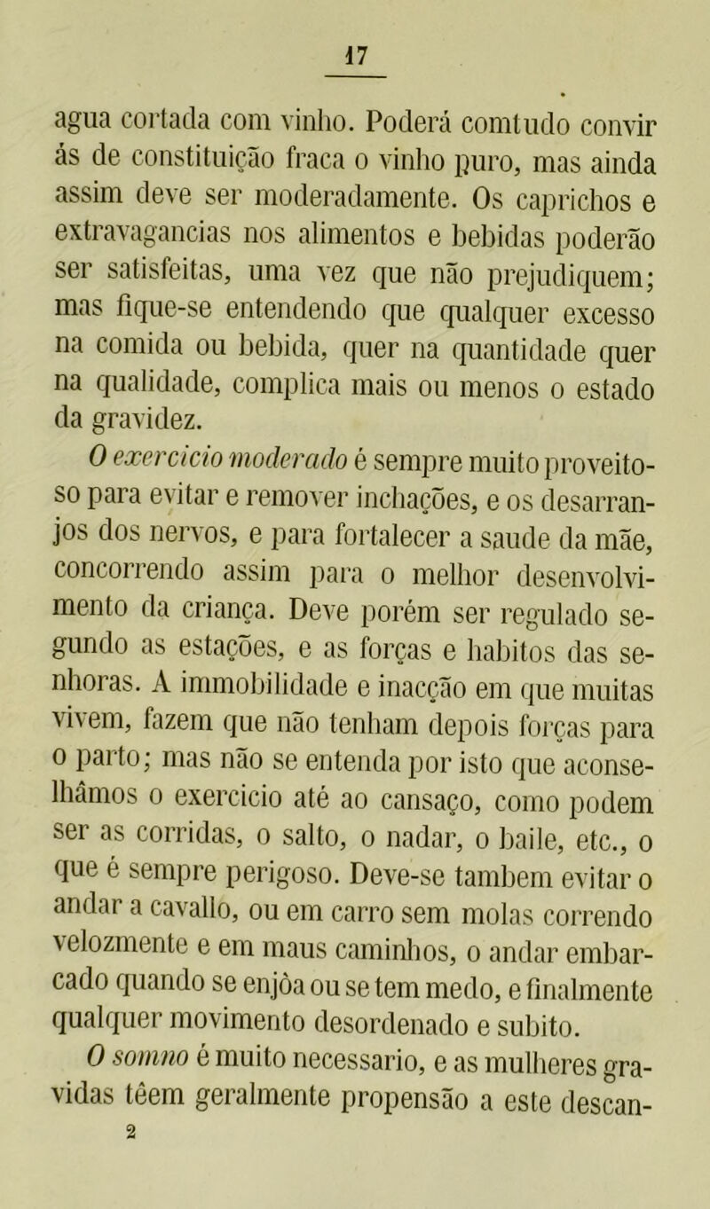 agua cortada com vinho. Poderá conitudo convir ás de constituição fraca o vinho puro, mas ainda assim deve ser moderadamente. Os caprichos e extravagancias nos alimentos e bebidas poderão ser satisfeitas, uma vez que não prejudiquem; mas fique-se entendendo que qualquer excesso na comida ou bebida, quer na quantidade quer na qualidade, complica mais ou menos o estado da gravidez. O exercício moderado é sempre muito proveito- so para evitar e remover inchações, e os desarran- jos dos nervos, e para fortalecer a saude da mãe, concorrendo assim para o melhor desenvolvi- mento da criança. Deve porém ser regulado se- gundo as estações, e as forças e hábitos das se- nhoras. A immobilidade e inacção em que muitas vhem, fazem que não tenham depois forças para o parto; mas não se entenda por isto que aconse- lhámos o exercício até ao cansaço, como podem ser as corridas, o salto, o nadar, o baile, etc., o que é sempre perigoso. Deve-se também evitar o andar a cavallo, ou em carro sem molas correndo velozmente e em maus caminhos, o andar embar- cado quando se enjòa ou se tem medo, e finalmente qualquer movimento desordenado e súbito. O sornno é muito necessário, e as mulheres gra- vidas téem gei almente propensão a este descan- 2