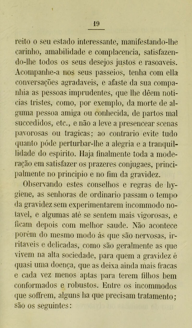 reito o seu estado interessante, manifestando-lhe carinho, amabilidade e complacência, satisfazen- do-lhe todos os seus desejos justos e rasoaveis. Acompanhe-a nos seus passeios, tenha com ella conversações agradaveis, c afaste da sua compa- nhia as pessoas imprudentes, que lhe dêem noti- cias tristes, como, por exemplo, da morte de al- guma pessoa amiga ou conhecida, de partos mal succedidos, etc., e não a leve a presencear scenas pavorosas ou tragicas; ao contrario evite tudo quanto póde perturbar-lhe a alegria e a tranquil- lidade do espirito. Haja fmalmente toda a mode- ração em satisfazer os prazeres conjugaes, princi- palmente no principio e no fim da gravidez. Observando estes conselhos e regras de hy- giene, as senhoras de ordinário passam o tempo- da gravidez sem experimentarem incommodo no- tável, e algumas até se sentem mais vigorosas, e ficam depois com melhor saude. Não acontece porém do mesmo modo ás (pie são nervosas, ir- ritáveis e delicadas, como são geralmente as que vivem na alta sociedade, para quem a gravidez é quasi uma doença, que as deixa ainda mais fracas e cada vez menos aptas para terem filhos bem conformados e robustos. Entre os incommodos que soffrem, alguns ha que precisam tratamento; são os seguintes: