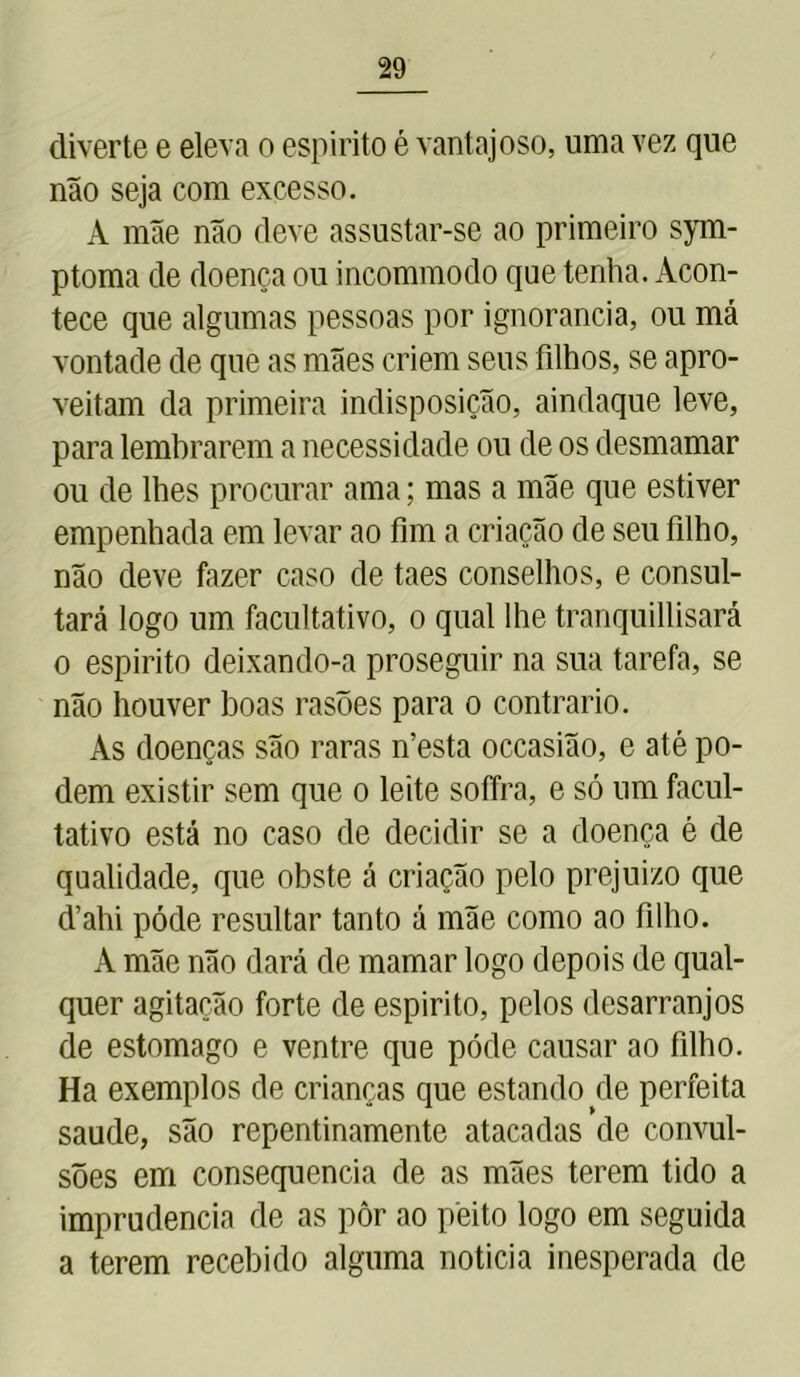 diverte e eleva o espirito é vantajoso, uma vez que não seja com excesso. A mãe não deve assustar-se ao primeiro sym- ptoma de doença ou incommodo que tenha. Acon- tece que algumas pessoas por ignorância, ou má vontade de que as mães criem seus filhos, se apro- veitam da primeira indisposição, aindaque leve, para lembrarem a necessidade ou de os desmamar ou de lhes procurar ama; mas a mãe que estiver empenhada em levar ao fim a criação de seu filho, não deve fazer caso de taes conselhos, e consul- tará logo um facultativo, o qual lhe tranquillisará o espirito deixando-a proseguir na sua tarefa, se não houver boas rasões para o contrario. Às doenças são raras n’esta occasião, e até po- dem existir sem que o leite soffra, e só um facul- tativo está no caso de decidir se a doença é de qualidade, que obste á criação pelo prejuizo que cVahi póde resultar tanto á mãe como ao filho. A mãe não dará de mamar logo depois de qual- quer agitação forte de espirito, pelos desarranjos de estomago e ventre que póde causar ao filho. Ha exemplos de crianças que estando de perfeita saude, são repentinamente atacadas de convul- sões em consequência de as mães terem tido a imprudência de as pôr ao peito logo em seguida a terem recebido alguma noticia inesperada de