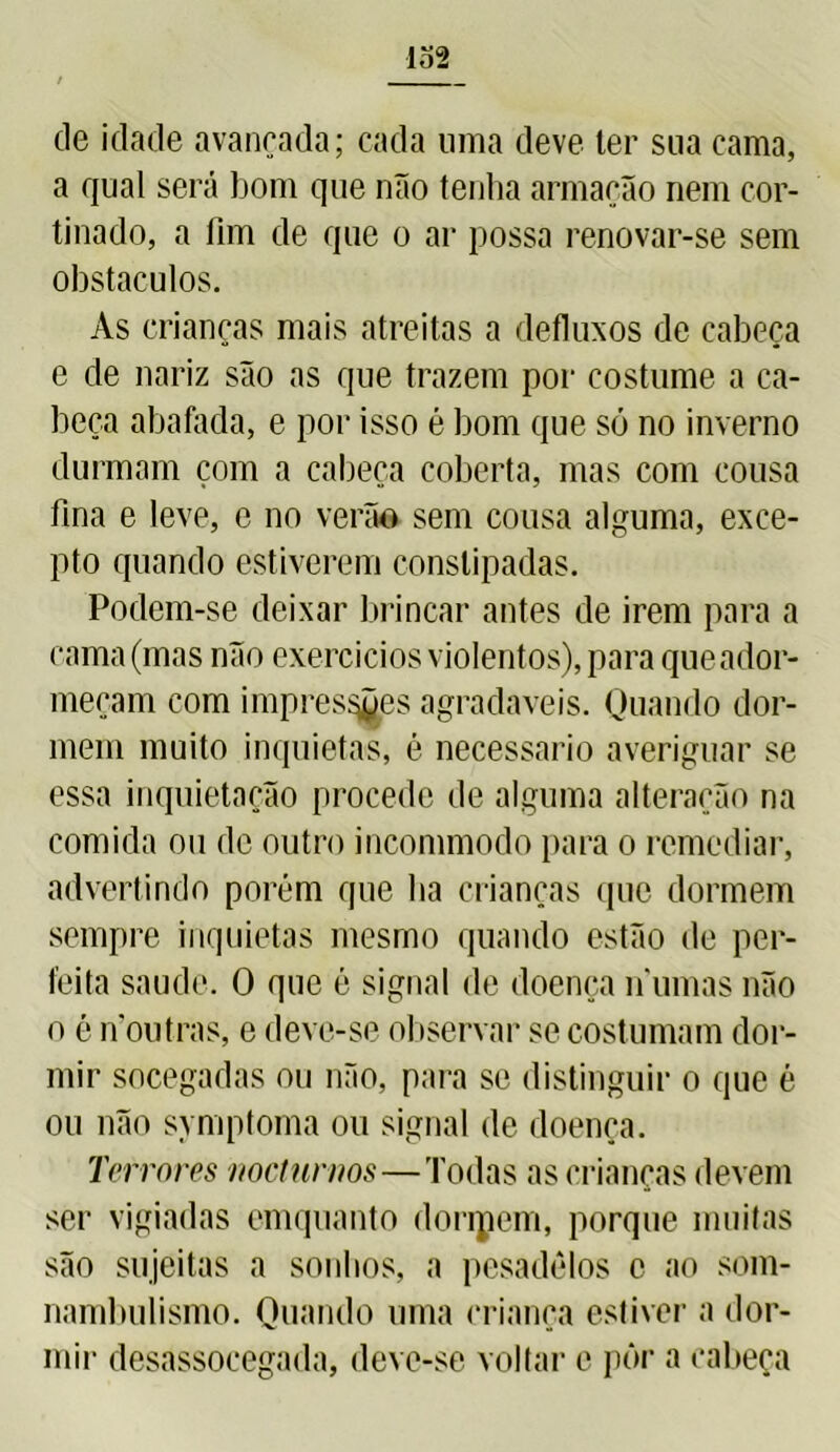 lo2 cle idade avançada; cada uma deve ter sua cama, a qual será bom que não tenha armação nem cor- tinado, a fim de que o ar possa renovar-se sem obstáculos. As crianças mais atreitas a defluxos de cabeça e de nariz são as que trazem por costume a ca- beça abafada, e por isso é bom que só no inverno durmam çom a cabeça coberta, mas com cousa fina e leve, e no verão sem cousa alguma, exce- pto quando estiverem constipadas. Podem-se deixar brincar antes de irem para a cama (mas não exercícios violentos), para que ador- meçam com impressões agradaveis. Quando dor- mem muito inquietas, é necessário averiguar se essa inquietação procede de alguma alteração na comida ou de outro incommodo para o remediar, advertindo porém que lia crianças que dormem sempre inquietas mesmo quando estão de per- feita saude. O que é signal de doença numas não o é noutras, e deve-se observar se costumam dor- mir socegadas ou não, para se distinguir o que é ou não symptoma ou signal de doença. Terrores nocturnos—Todas as crianças devem ser vigiadas emquanto doripem, porque muitas são sujeitas a sonhos, a pesadelos o ao som- nambulismo. Quando uma criança estiver a dor- mir desassocegada, deve-se voltar e pôr a cabeça
