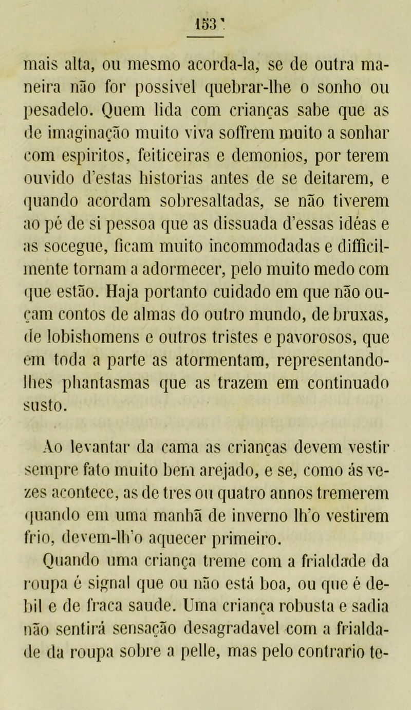 mais alta, ou mesmo acorda-la, se de outra ma- neira não for possível quebrar-lhe o sonho ou pesadelo. Quem lida com crianças sabe que as de imaginação muito viva soffrem muito a sonhar com espíritos, feiticeiras e demonios, por terem ouvido d’estas historias antes de se deitarem, e quando acordam sobresaltadas, se não tiverem ao pé de si pessoa que as dissuada d’essas idéas e as socegue, ficam muito incommodadas e difíicil- mente tornam a adormecer, pelo muito medo com que estão. Haja portanto cuidado em que não ou- çam contos de almas do outro mundo, de bruxas, de lobishomens e outros tristes e pavorosos, que em toda a parte as atormentam, representando- lhes phantasmas que as trazem em continuado susto. Ao levantar da cama as crianças devem vestir sempre fato muito bem arejado, e se, como ás ve- zes acontece, as de tres ou quatro annos tremerem quando em uma manhã de inverno lh‘o vestirem frio, devem-lh o aquecer primeiro. Quando uma criança treme com a frialdade da roupa é signal que ou não está boa, ou que é dé- bil e de fraca saude. Uma criança robusta e sadia não sentirá sensação desagradavel com a frialda- de da roupa sobre a pelle, mas pelo contrario te-