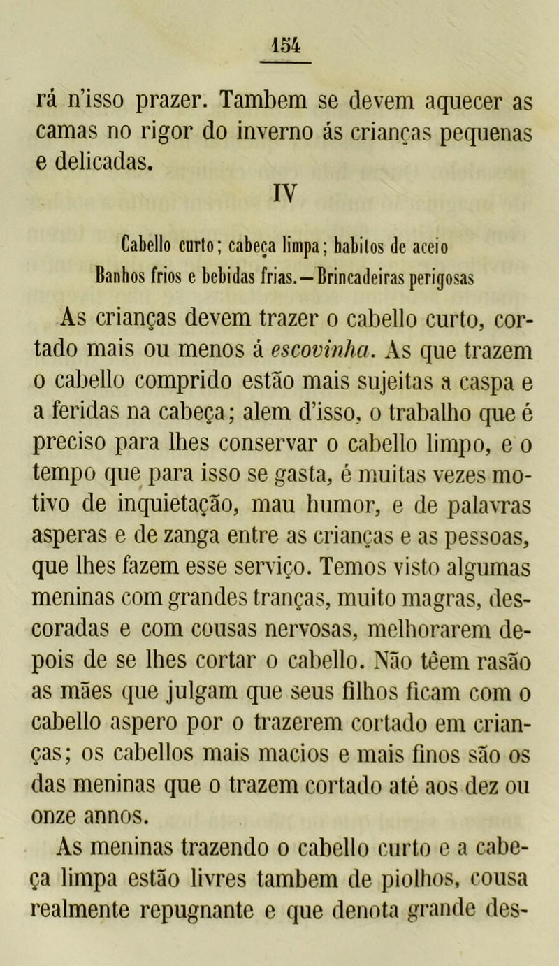 rá n’isso prazer. Também se devem aquecer as camas no rigor do inverno ás crianças pequenas e delicadas. IY Cabello curto; cabeça limpa; hábitos de aceío Banhos frios e bebidas frias. —Brincadeiras perigosas As crianças devem trazer o cabello curto, cor- tado mais ou menos á escovinha. As que trazem o cabello comprido estão mais sujeitas a caspa e a feridas na cabeça; alem d’isso, o trabalho que é preciso para lhes conservar o cabello limpo, e o tempo que para isso se gasta, é muitas vezes mo- tivo de inquietação, mau humor, e de palavras asperas e de zanga entre as crianças e as pessoas, que lhes fazem esse serviço. Temos visto algumas meninas com grandes tranças, muito magras, des- coradas e com cousas nervosas, melhorarem de- pois de se lhes cortar o cabello. Não têem rasão as mães que julgam que seus filhos ficam com o cabello áspero por o trazerem cortado em crian- ças; os cabellos mais macios e mais finos são os das meninas que o trazem cortado até aos dez ou onze annos. As meninas trazendo o cabello curto e a cabe- ça limpa estão livres também de piolhos, cousa realmente repugnante e que denota grande des-