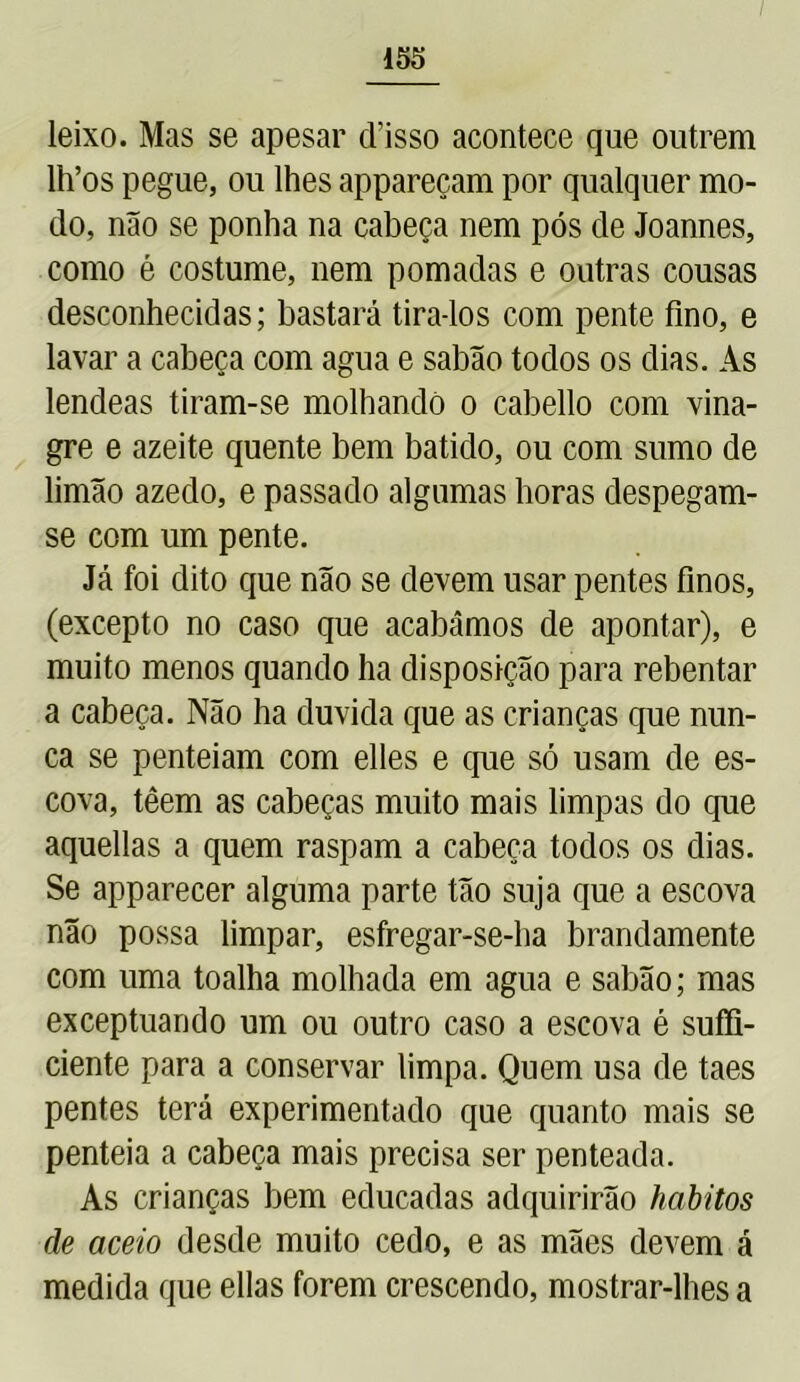 leixo. Mas se apesar cTisso acontece que outrem lh’os pegue, ou lhes appareçam por qualquer mo- do, não se ponha na cabeça nem pós de Joannes, como é costume, nem pomadas e outras cousas desconhecidas; bastará tira-los com pente fino, e lavar a cabeça com agua e sabão todos os dias. As lendeas tiram-se molhando o cabello com vina- gre e azeite quente bem batido, ou com sumo de limão azedo, e passado algumas horas despegam- se com um pente. Já foi dito que não se devem usar pentes finos, (excepto no caso que acabámos de apontar), e muito menos quando ha disposição para rebentar a cabeça. Não ha duvida que as crianças que nun- ca se penteiam com elles e que só usam de es- cova, têem as cabeças muito mais limpas do que aquellas a quem raspam a cabeça todos os dias. Se apparecer alguma parte tão suja que a escova não possa limpar, esfregar-se-ba brandamente com uma toalha molhada em agua e sabão; mas exceptuando um ou outro caso a escova é sufli- ciente para a conservar limpa. Quem usa de taes pentes terá experimentado que quanto mais se penteia a cabeça mais precisa ser penteada. As crianças bem educadas adquirirão hábitos de aceio desde muito cedo, e as mães devem á medida que ellas forem crescendo, mostrar-lhes a
