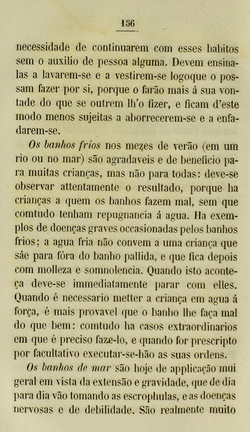 necessidade de continuarem com esses hábitos sem o auxilio de pessoa alguma. Devem ensina- las a lavarem-se e a vestirem-se logoque o pos- sam fazer por si, porque o farão mais á sua von- tade do que se outrem lh’o fizer, e ficam d’este modo menos sujeitas a aborrecerem-se e a enfa- darem-se. Os banhos frios nos meçes de verão (em um rio ou no mar) são agradaveis e de beneficio pa- ra muitas crianças, mas não para todas: deve-se observar attentamente o resultado, porque ha crianças a quem os banhos fazem mal, sem que comtudo tenham repugnância á agua. Ha exem- plos de doenças graves occasionadas pelos banhos frios; a agua fria não convem a uma criança que sáe para fóra do banho pallida, e que fica depois com molleza e somnolencia. Quando isto aconte- ça deve-se immediatamente parar com elles. Quando é necessário metter a criança em agua á força, é mais provável que o banho lhe faça mal do que bem: comtudo ba casos extraordinários em que é preciso faze-lo, e quando for prescripto por facultativo executar-se-bão as suas ordens. Os banhos ãe mar são boje de applicação mui geral em vista da extensão e gravidade, que de dia para dia vão tomando as escropbulas, e as doenças nervosas c de debilidade. São realmente muito