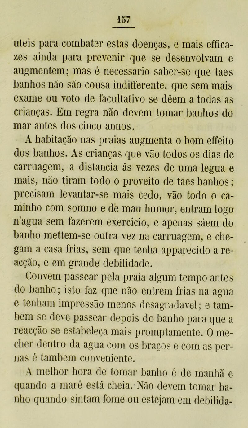uteis para combater estas doenças, e mais effica- zes ainda para prevenir que se desenvolvam e augmentem; mas é necessário saber-se que taes banhos não são cousa indifferente, que sem mais exame ou voto de facultativo se dêem a todas as crianças. Em regra não devem tomar banhos do mar antes dos cinco annos. A habitação nas praias augmenta o bom effeito dos banhos. As crianças que vão todos os dias de carruagem, a distancia ás vezes de uma legua e mais, não tiram todo o proveito de taes banhos; precisam levantar-se mais cedo, vão todo o ca- minho com somno e de mau humor, entram logo nagua sem fazerem exercício, e apenas sáem do banho mettem-se outra vez na carruagem, e che- gam a casa frias, sem que tenha apparecido a re- acção, e em grande debilidade. Convem passear pela praia algum tempo antes do banho; isto faz que não entrem frias na agua e tenham impressão menos desagradavel; e tam- bém se deve passear depois do banho para que a reacção se estabeleça mais promptamente. O me- cher dentro da agua com os braços e com as per- nas é também conveniente. A melhor hora de tomar banho é de manhã e quando a maré está cheia.-Não devem tomar ba- nho quando sintam fome ou estejam em debilida-