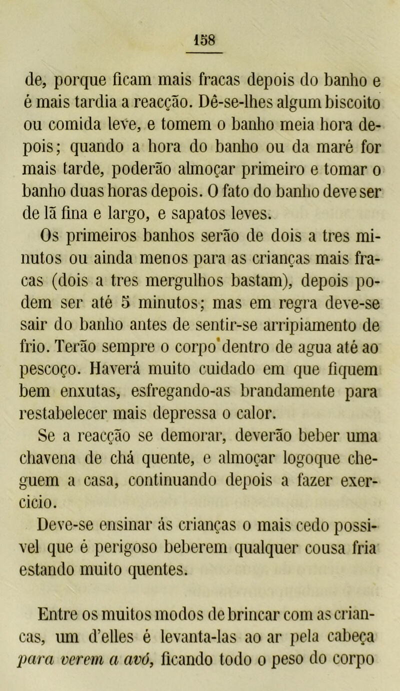de, porque ficam mais fracas depois do banho e é mais tardia a reacção. Dê-se-lhes algum biscoito ou comida leve, e tomem o banho meia hora de- pois; quando a hora do banho ou da maré for mais tarde, poderão almoçar primeiro e tomar o banho duas horas depois. O fato do banho deve ser de lã fina e largo, e sapatos leves. Os primeiros banhos serão de dois a tres mi- nutos ou ainda menos para as crianças mais fra- cas (dois a tres mergulhos bastam), depois po- dem ser até 5 minutos; mas em regra deve-se sair do banho antes de sentir-se arripiamento de frio. Terão sempre o corpo’dentro de agua até ao pescoço. Haverá muito cuidado em que fiquem bem enxutas, esfregando-as brandamente para restabelecer mais depressa o calor. Se a reacção se demorar, deverão beber uma chavena de chá quente, e almoçar logoque che- guem a casa, continuando depois a fazer exer- cício. Deve-se ensinar ás crianças o mais cedo possí- vel que é perigoso beberem qualquer cousa fria estando muito quentes. Entre os muitos modos de brincar com as crian- ças, um d’elles é levanta-las ao ar pela cabeça para verem a avó, ficando todo o peso do corpo