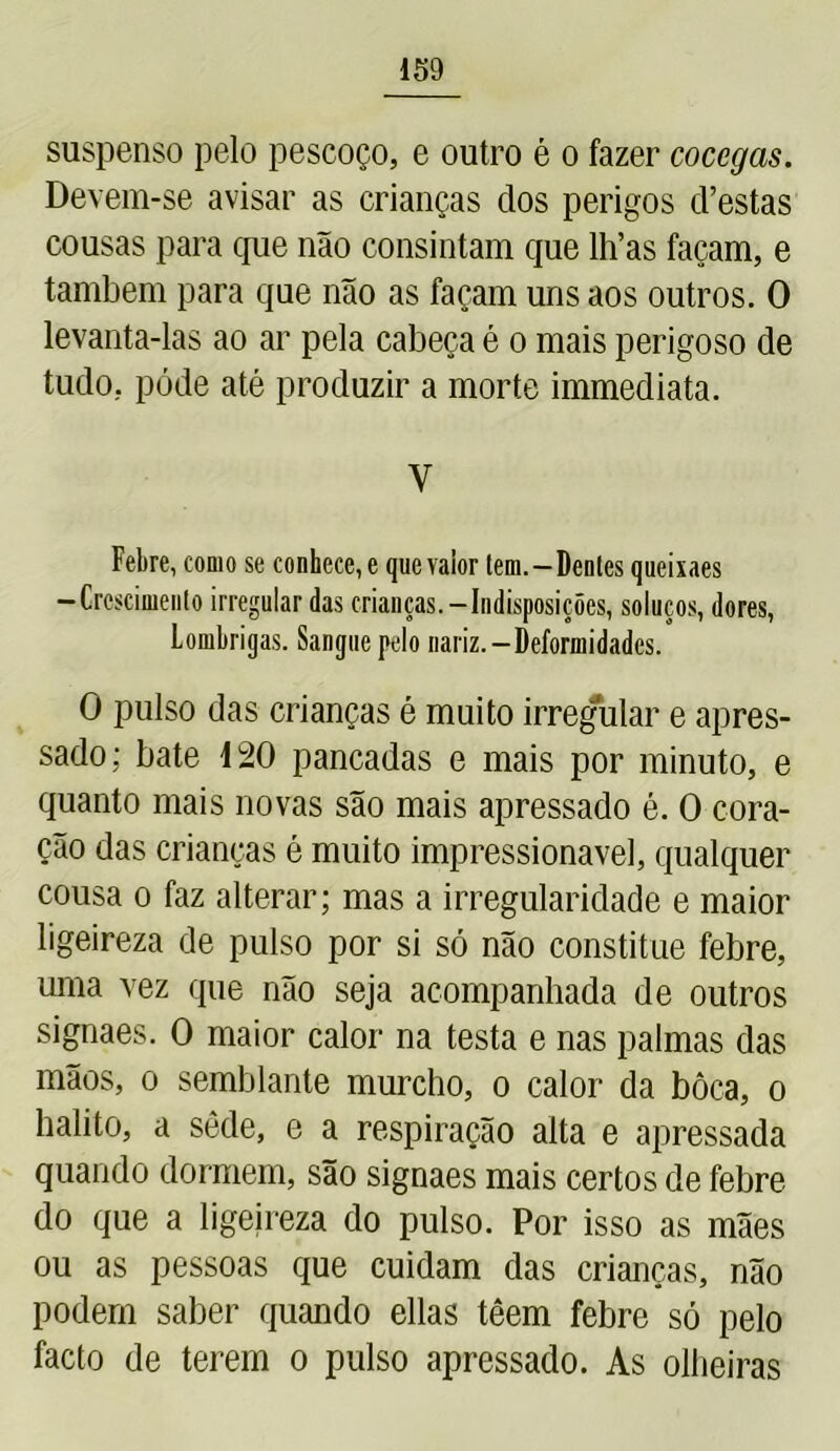 suspenso pelo pescoço, e outro é o fazer cócegas. Devem-se avisar as crianças dos perigos cVestas cousas para que não consintam que lh’as façam, e também para que não as façam uns aos outros. O levanta-las ao ar pela cabeça é o mais perigoso de tudo, pôde até produzir a morte immediata. y Febre, como se conhece, e que vaior tem.—Dentes queixaes -Crescimento irregular das crianças.-Indisposições, soluços, dores, Lombrigas. Sangue pelo nariz.-Deformidades. O pulso das crianças é muito irregular e apres- sado; bate 120 pancadas e mais por minuto, e quanto mais novas são mais apressado é. 0 cora- ção das crianças é muito impressionável, qualquer cousa o faz alterar; mas a irregularidade e maior ligeireza de pulso por si só não constitue febre, uma vez que não seja acompanhada de outros signaes. 0 maior calor na testa e nas palmas das mãos, o semblante murcho, o calor da bôca, o hálito, a sede, e a respiração alta e apressada quando dormem, são signaes mais certos de febre do que a ligeireza do pulso. Por isso as mães ou as pessoas que cuidam das crianças, não podem saber quando ellas têem febre só pelo facto de terem o pulso apressado. As olheiras