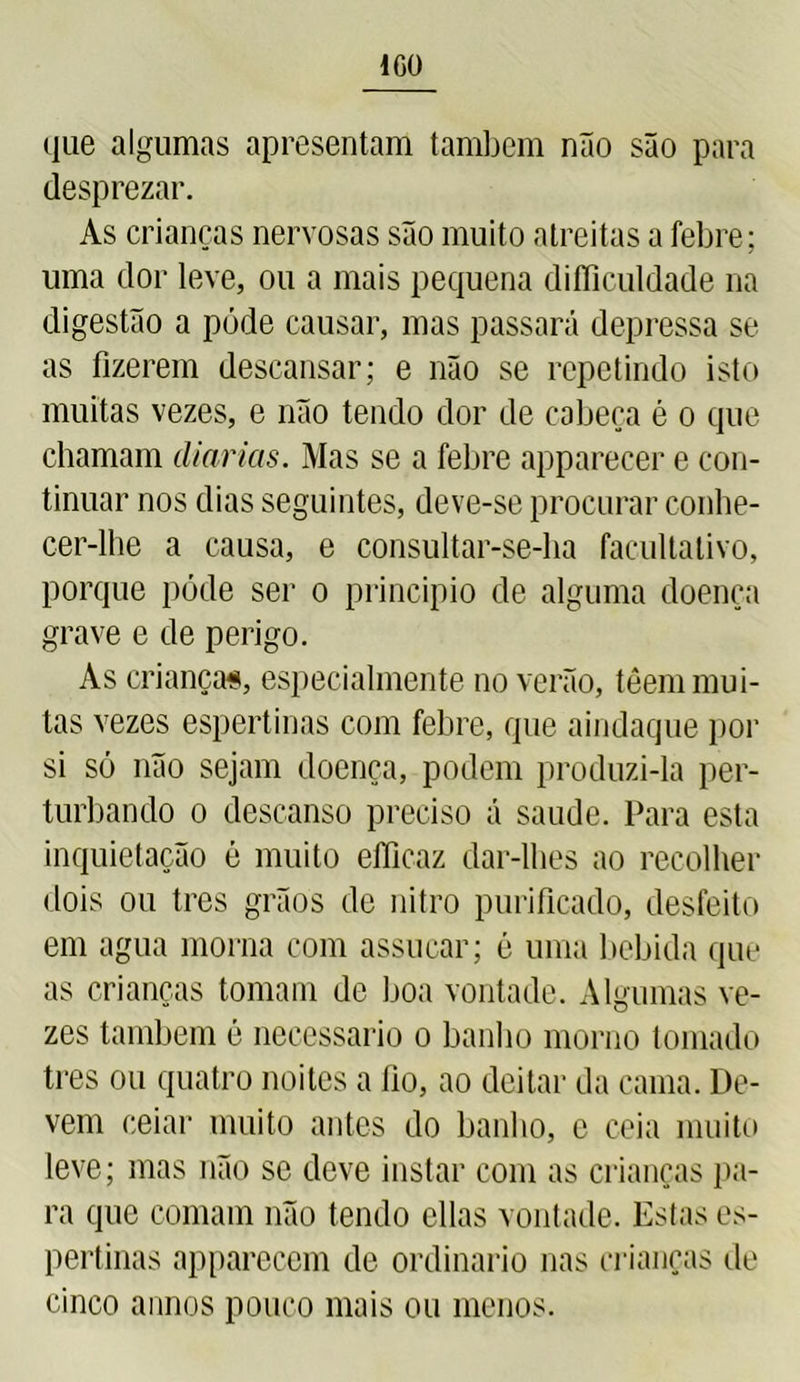 ICO que algumas apresentam também não são para desprezar. As crianças nervosas são muito atreitas a febre; uma dor leve, ou a mais pequena difliculdade na digestão a póde causar, mas passará depressa se as fizerem descansar; e não se repetindo isto muitas vezes, e não tendo dor de cabeça é o que chamam (liarias. Mas se a febre apparecer e con- tinuar nos dias seguintes, deve-se procurar conhe- cer-lhe a causa, e consultar-se-ha facultativo, porque póde ser o principio de alguma doença grave e de perigo. As criança*, especialmente no verão, têem mui- tas vezes espertinas com febre, que aindaque por si só não sejam doença, podem produzi-la per- turbando o descanso preciso á saude. Para esta inquietação é muito efíicaz dar-lhes ao recolher dois ou tres grãos de nitro purificado, desfeito em agua morna com assucar; é uma bebida que as crianças tomam de boa vontade. Algumas ve- zes também é necessário o banho morno tomado tres ou quatro noites a fio, ao deitar da cama. De- vem eeiar muito antes do banho, c ceia muito leve; mas não se deve instar com as crianças pa- ra que comam não tendo cilas vontade. Estas es- pertinas apparecem de ordinário nas crianças de cinco annos pouco mais ou menos.