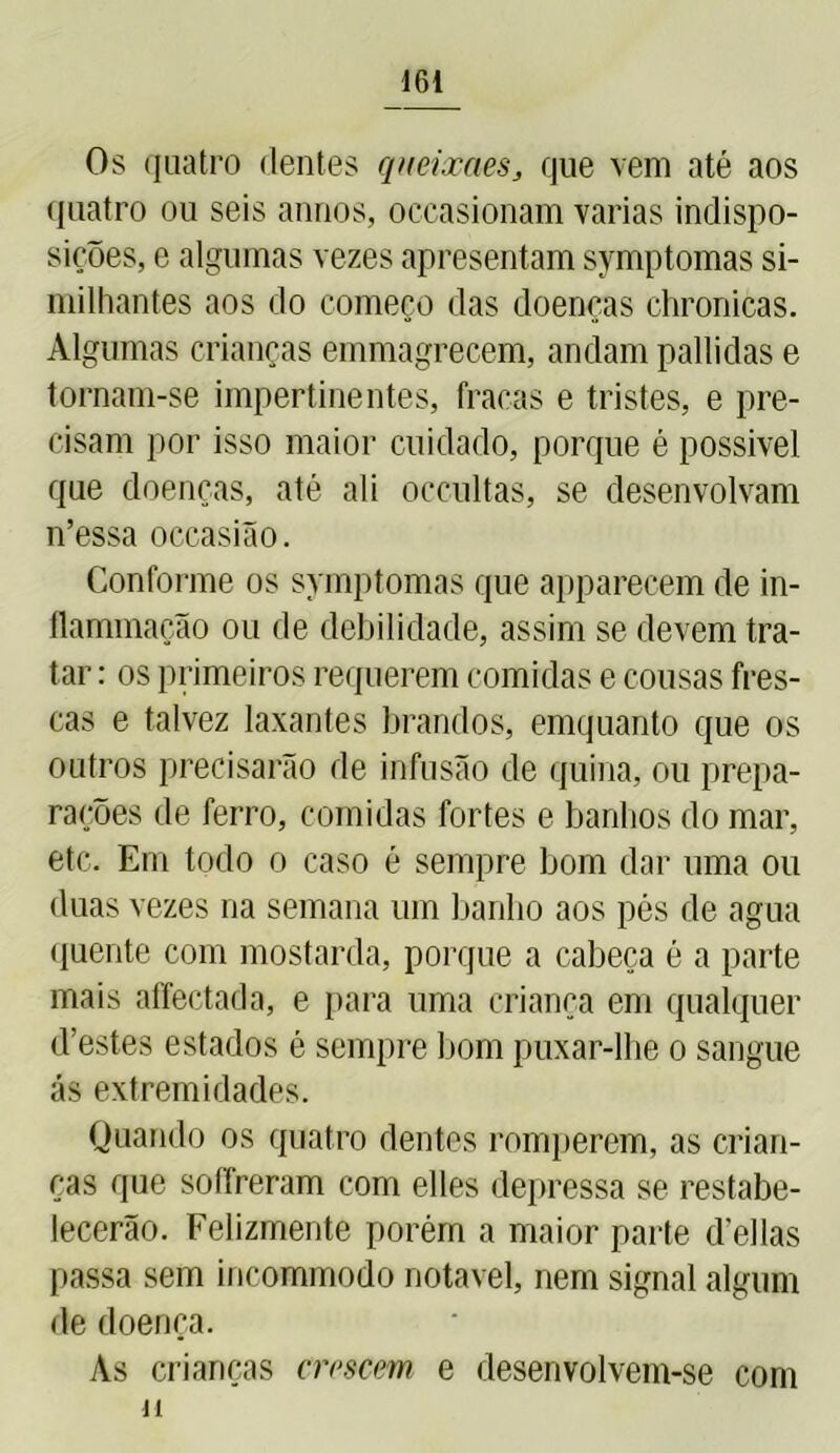 Os quatro dentes queixaes, que vem até aos quatro ou seis annos, occasionam varias indispo- sições, e algumas vezes apresentam symptomas si- milhantes aos do começo das doenças chronicas. Algumas crianças emmagrecem, andam pallidas e tornam-se impertinentes, fracas e tristes, e pre- cisam por isso maior cuidado, porque é possível que doenças, até ali occultas, se desenvolvam n’essa occasião. Conforme os symptomas que apparecem de in- ílammação ou de debilidade, assim se devem tra- tar : os primeiros requerem comidas e cousas fres- cas e talvez laxantes brandos, emquanto que os outros precisarão de infusão de quina, ou prepa- rações de ferro, comidas fortes e banhos do mar, etc. Em todo o caso é sempre bom dar uma ou duas vezes na semana um banho aos pés de agua quente com mostarda, porque a cabeça é a parte mais affectada, e para uma criança em qualquer d’estes estados é sempre bom puxar-lhe o sangue ás extremidades. Quando os quatro dentes romperem, as crian- ças que soffreram com elles depressa se restabe- lecerão. Felizmente porém a maior parte delias passa sem incommodo notável, nem signal algum de doença. As crianças crescem e desenvolvem-se com M