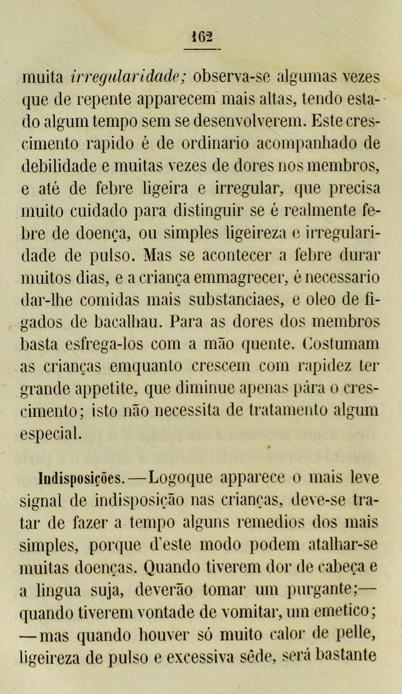 muita irregularidade; observa-se algumas vezes que de repente apparecem mais altas, tendo esta- do algum tempo sem se desenvolverem. Este cres- cimento rápido é de ordinário acompanhado de debilidade e muitas vezes de dores nos membros, e até de febre ligeira e irregular, que precisa muito cuidado para distinguir se é realmente fe- bre de doença, ou simples ligeireza e irregulari- dade de pulso. Mas se acontecer a febre durar muitos dias, e a criança emmagrecer, é necessário dar-lhe comidas mais substanciaes, e oleo de fí- gados de bacalhau. Para as dores dos membros basta esfrega-los com a mão quente. Costumam as crianças emquanto crescem com rapidez ter grande appetite, que diminue apenas pára o cres- cimento; isto não necessita de tratamento algum especial. Indisposições.—Logoque apparece o mais leve signal de indisposição nas crianças, deve-se tra- tar de fazei’ a tempo alguns remedios dos mais simples, porque deste modo podem atalhar-se muitas doenças. Quando tiverem dor de cabeça e a lingua suja, deverão tomar um purgante;— quando tiverem vontade de vomitar, um emetico; — mas quando houver só muito calor de pelle, ligeireza de pulso e excessiva sede, será bastante