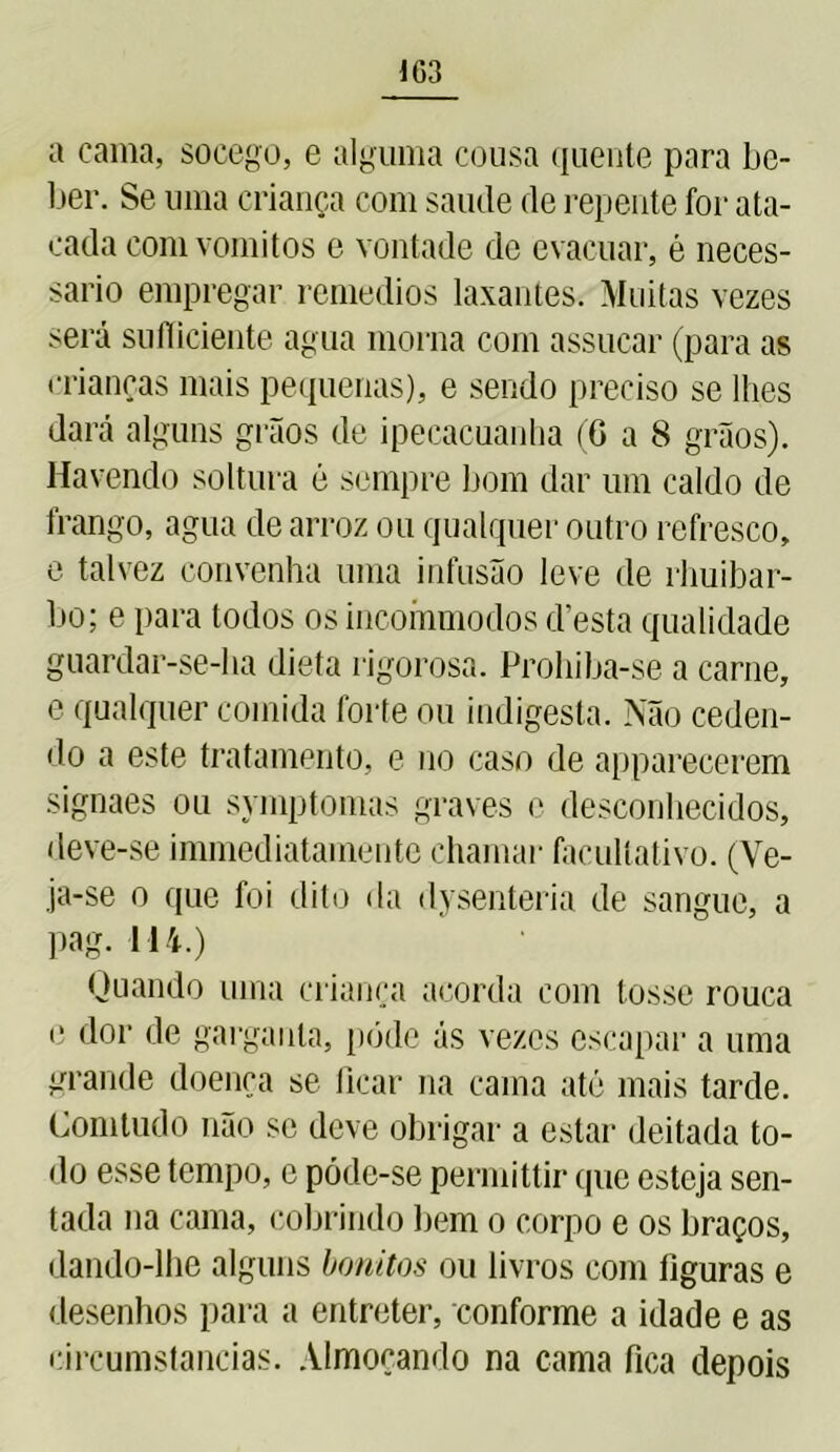 IG3 a cama, socego, e alguma cousa quente para be- ber. Se uma criança com saude de repente for ata- cada com vomitos e vontade dc evacuar, é neces- sário empregar remedios laxantes. Muitas vezes será sufficiente agua morna com assucar (para as crianças mais pequenas), e sendo preciso se lhes dará alguns grãos de ipecacuanha (G a 8 grãos). Havendo soltura é sempre bom dar um caldo de frango, agua de arroz ou qualquer outro refresco, e talvez convenha uma infusão leve de rhuibar- bo; e para todos os incommodos cfesta qualidade guardar-se-ha dieta rigorosa. Prohiba-se a carne, e qualquer comida forte ou indigesta. Não ceden- do a este tratamento, e no caso de apparecerem signaes ou symptomas graves e desconhecidos, deve-se immediatamente chamar facultativo. (Ve- ja-se o que foi dito da dysenteria de sangue, a pag. 114.) Quando uma criança acorda com tosse rouca e dor de garganta, pôde ás vezes escapar a uma grande doença se ficar na cama até mais tarde. Comtudo não se deve obrigar a estar deitada to- do esse tempo, c póde-se permittir que esteja sen- tada na cama, cobrindo bem o corpo e os braços, dando-lhe alguns bonitos ou livros com figuras e desenhos para a entreter, conforme a idade e as circumstancias. Almoçando na cama fica depois