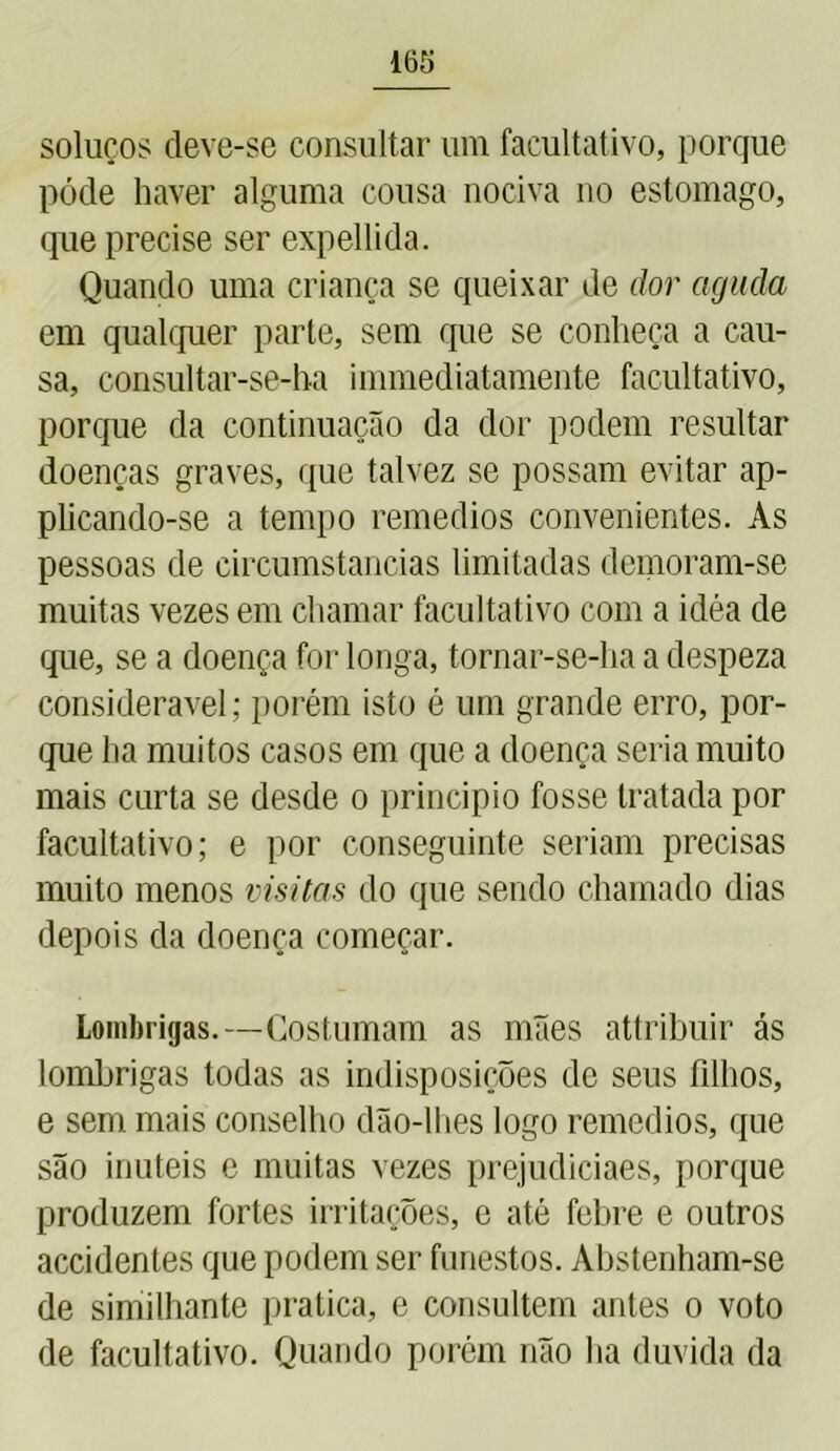 soluços deve-se consultar um facultativo, porque póde haver alguma cousa nociva no estomago, que precise ser expellida. Quando uma criança se queixar de dor aguda em qualquer parte, sem que se conheça a cau- sa, consultar-se-ha immediatamente facultativo, porque da continuação da dor podem resultar doenças graves, que talvez se possam evitar ap- plicando-se a tempo remedios convenientes. As pessoas de circumstancias limitadas demoram-se muitas vezes em chamar facultativo com a idéa de que, se a doença for longa, tornar-se-ha a despeza considerável; porém isto é um grande erro, por- que ha muitos casos em que a doença seria muito mais curta se desde o principio fosse tratada por facultativo; e por conseguinte seriam precisas muito menos visitas do que sendo chamado dias depois da doença começar. Lombrigas.—Costumam as mães attribuir ás lombrigas todas as indisposições de seus filhos, e sem mais conselho dão-lhes logo remedios, que são inúteis e muitas vezes prejudiciaes, porque produzem fortes irritações, e até febre e outros accidentes que podem ser funestos. Abstenham-se de similhante pratica, e consultem antes o voto de facultativo. Quando porém não ha duvida da