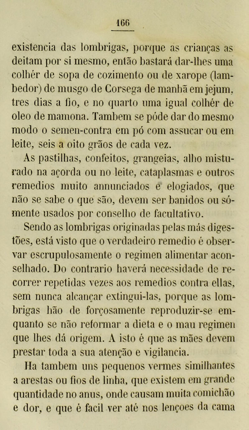 160 existência das lombrigas, porque as crianças as deitam por si mesmo, então bastará dar-lhes uma colher de sopa de cozimento ou de xarope (lam- bedor) de musgo de Córsega de manhã em jejum, tres dias a lio, e no quarto uma igual colher de oleo de mamona. Também se póde dar do mesmo modo o semen-contra em pó com assucar ou em leite, seis a oito grãos de cada vez. As pastilhas, confeitos, grangeias, alho mistu- rado na açorda ou no leite, cataplasmas e outros remedios muito annunciados e elogiados, que não se sabe o que são, devem ser banidos ou so- mente usados por conselho de facultativo. Sendo as lombrigas originadas pelas más diges- tões, está visto que o verdadeiro remedio é obser- var escrupulosamente o regimen alimentar acon- selhado. Do contrario haverá necessidade de re- correr repetidas vezes aos remedios contra ellas, sem nunca alcançar extingui-las, porque as lom- brigas bão de forçosamente reproduzir-se em- quanto se não reformar a dieta e o mau regimen que lhes dá origem. A isto é que as mães devem prestar toda a sua atenção e vigilância. Ha também uns pequenos vermes similhantes a arestas ou fios de linha, que existem em grande quantidade no anus, onde causam muita comichão e dor, e que é facil ver até nos lençoes da cama