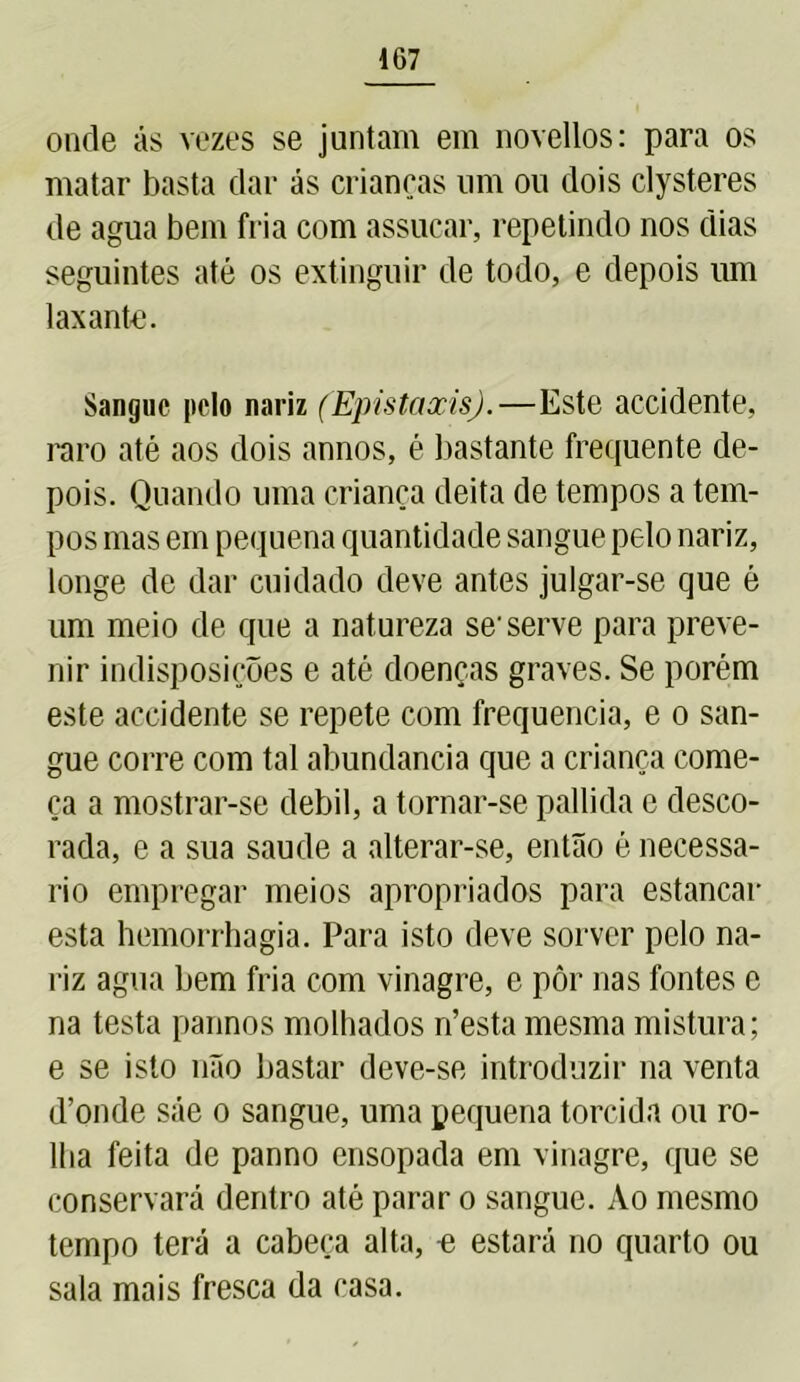 onde ás vezes se juntam em novellos: para os matar basta dar ás crianças um ou dois clysteres de agua bem fria com assucar, repetindo nos dias seguintes até os extinguir de todo, e depois um laxante. Sangue pelo nariz (Epistaxisj.—Este accidente, raro até aos dois annos, é bastante frequente de- pois. Quando uma criança deita de tempos a tem- pos mas em pequena quantidade sangue pelo nariz, longe de dar cuidado deve antes julgar-se que é um meio de que a natureza se-serve para preve- nir indisposições e até doenças graves. Se porém este accidente se repete com frequência, e o san- gue corre com tal abundancia que a criança come- ça a mostrar-se debil, a tornar-se pallida c desco- rada, e a sua saude a alterar-se, então é necessá- rio empregar meios apropriados para estancar esta hemorrbagia. Para isto deve sorver pelo na- riz agua bem fria com vinagre, e pôr nas fontes e na testa pannos molhados n’esta mesma mistura; e se isto não bastar deve-se introduzir na venta d’onde sáe o sangue, uma pequena torcida ou ro- lha feita de panno ensopada em vinagre, que se conservará dentro até parar o sangue. Ao mesmo tempo terá a cabeça alta, « estará no quarto ou sala mais fresca da casa.