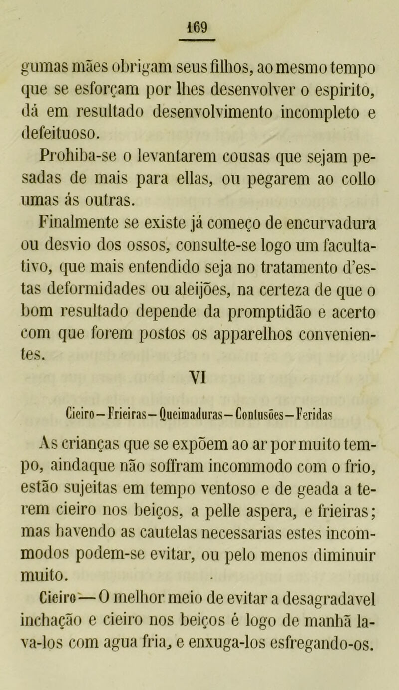 gumas mães obrigam seus filhos, ao mesmo tempo que se esforçam por lhes desenvolver o espirito, dá em resultado desenvolvimento incompleto e defeituoso. Prohiba-se o levantarem cousas que sejam pe- sadas de mais para ellas, ou pegarem ao collo umas ás outras. Finalmente se existe já começo de encurvadura ou desvio dos ossos, consulte-se logo um faculta- tivo, que mais entendido seja no tratamento des- tas deformidades ou aleijões, na certeza de que o bom resultado depende da promptidão e acerto com que forem postos os apparelhos convenien- tes. VI Cieiro—Frieiras— Queimaduras— Contusões—Feridas As crianças que se expõem ao ar por mu ito tem- po, aindaque não soffram incommodo com o frio, estão sujeitas em tempo ventoso e de geada a te- rem cieiro nos beiços, a pelle aspera, e frieiras; mas havendo as cautelas necessárias estes incom- modos podem-se evitar, ou pelo menos diminuir muito. Cieiro—O melhor meio de evitar a desagradavel inchação e cieiro nos beiços é logo de manhã la- va-los com agua fria, e enxuga-los esfregando-os.