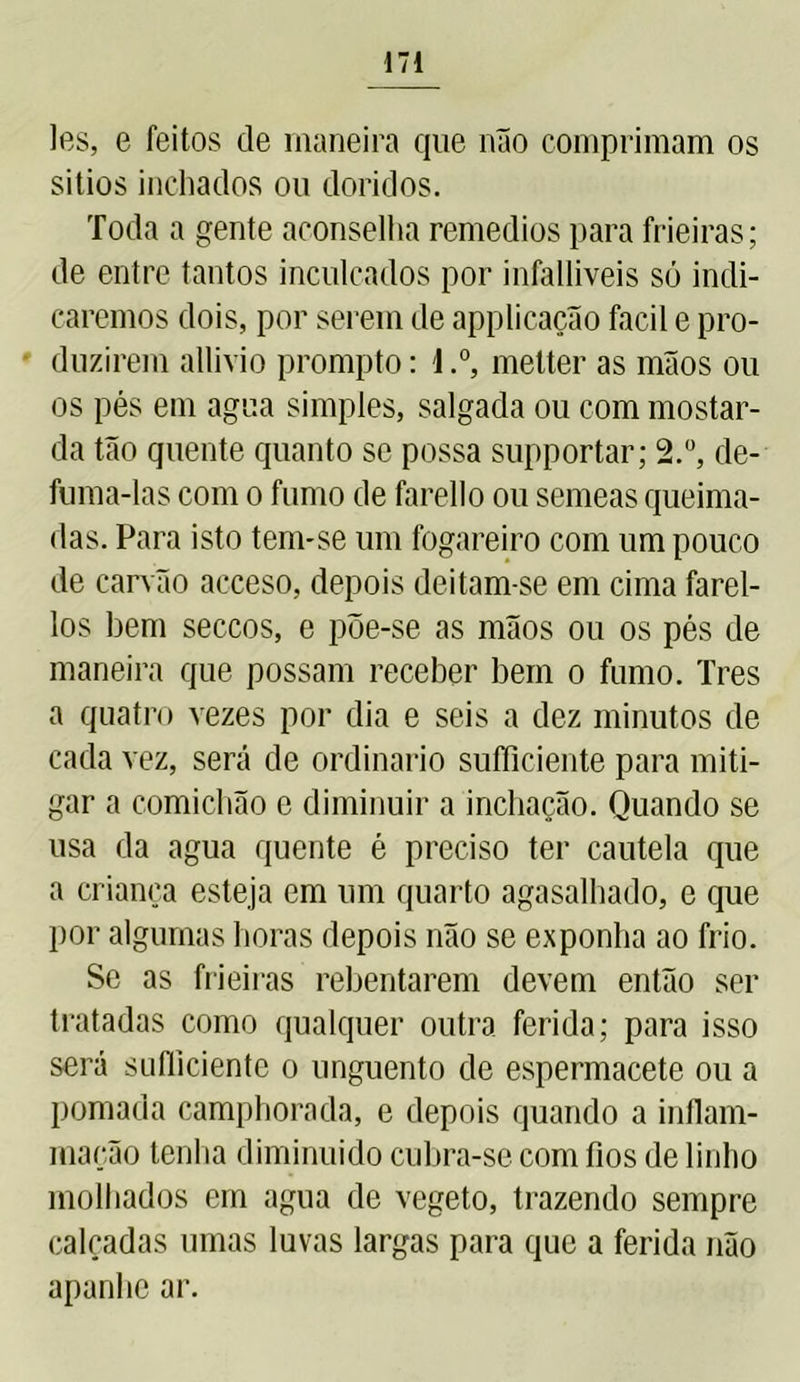 les, e feitos de maneira que não comprimam os sitios inchados ou doridos. Toda a gente aconselha remedios para frieiras; de entre tantos inculcados por infalliveis só indi- caremos dois, por serem de applicação facil e pro- duzirem allivio prompto: 1.°, metter as mãos ou os pés em agua simples, salgada ou com mostar- da tão quente quanto se possa supportar; 2.°, de- fuma-las com o fumo de farello ou semeas queima- das. Para isto tem-se um fogareiro com um pouco de carvão acceso, depois deitam-se em cima farel- los bem seccos, e põe-se as mãos ou os pés de maneira que possam receber bem o fumo. Tres a quatro vezes por dia e seis a dez minutos de cada vez, será de ordinário sufficiente para miti- gar a comichão e diminuir a inchação. Quando se usa da agua quente é preciso ter cautela que a criança esteja em um quarto agasalhado, e que por algumas horas depois não se exponha ao frio. Se as frieiras rebentarem devem então ser tratadas como qualquer outra ferida; para isso será suíliciente o unguento de espermacete ou a pomada camphorada, e depois quando a inflam- mação tenha d iminuido cubra-se com fios de linho molhados em agua de vegeto, trazendo sempre calçadas umas luvas largas para que a ferida não apanhe ar.