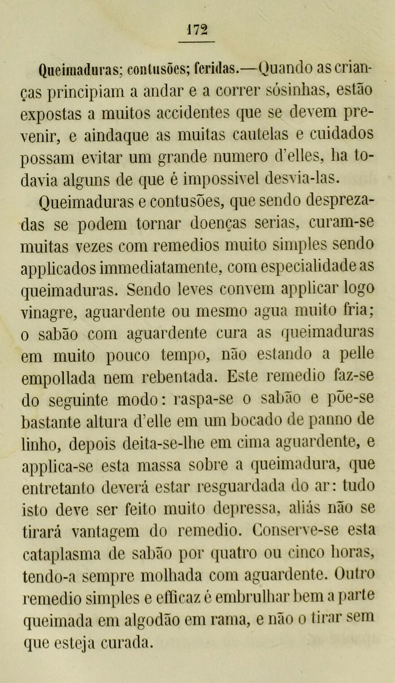 Queimaduras; contusões; feridas.—Quando as crian- ças principiam a andar e a correr sósinhas, estão expostas a muitos accidentes que se devem pre- venir, e aindaque as muitas cautelas e cuidados possam evitar um grande numero delles, ha to- davia alguns de que é impossível desvia-las. Queimaduras e contusões, que sendo despreza- das se podem tornar doenças serias, curam-se muitas vezes com remedios muito simples sendo applicados immediatamente, com especialidade as queimaduras. Sendo leves convem applicar logo vinagre, aguardente ou mesmo agua muito fria; o sabão com aguardente cura as queimaduras em muito pouco tempo, não estando a pelle empollada nem rebentada. Este remedio faz-se do seguinte modo; raspa-se o sabão e põe-se bastante altura d’elle em um bocado de panno de linho, depois deita-se-lhe em cima aguardente, e applica-se esta massa sobre a queimadura, que entretanto deverá estar resguardada do ar; tudo isto deve ser feito muito depressa, aliás não se tirará vantagem do remedio. Conserve-se esta cataplasma de sabão por quatro ou cinco horas, tendo-a sempre molhada com aguardente. Outro remedio simples e efficaz é embrulhar bem a parte queimada em algodão em rama, e não o tirar sem que esteja curada.