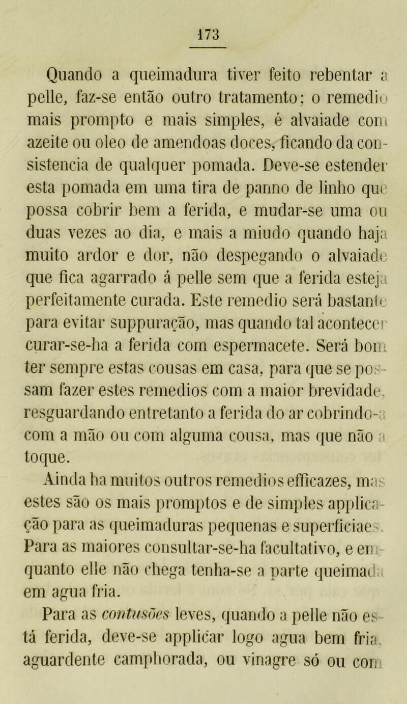 Quando a queimadura tiver feito rebentar a pelle, faz-se então outro tratamento; o remedii mais prompto e mais simples, é alvaiade com azeite ou oleo de amêndoas doces, ficando da con- sistência de qualquer pomada. Deve-se estender esta pomada em uma tira de panno de linho que possa cobrir bem a ferida, e mudar-se uma ou duas vezes ao dia, e mais a miudo quando haja muito ardor e dor, não despegando o alvaiade que fica agarrado á pelle sem que a ferida estej perfeitamente curada. Este remedio será bastante para evitar suppuração, mas quando tal acontecei curar-se-ha a ferida com espermacete. Será bom ter sempre estas cousas em casa, para que se po - sam fazer estes remedios com a maior brevidade resguardando entretanto a ferida do ar cobrindo- com a mão ou com alguma cousa, mas que não toque. Ainda ha muitos outros remedios eíficazes, m; estes são os mais promptos e de simples applica- ção para as queimaduras pequenas e superficiae Para as maiores cônsultar-se-ha facultativo, e en quanto elle não chega tenha-se a parte queimad em agua fria. Para as contusões leves, quando a pelle não es- tá ferida, deve-se applicar logo agua bem fria. aguardente camphorada, ou vinagre só ou cor.