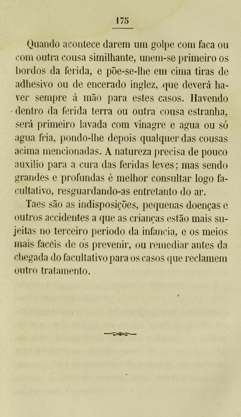 Quando acontece darem um golpe com faca ou com outra cousa similhante, unem-se primeiro os bordos da ferida, e põe-se-llie em cima tiras de adhesivo ou de encerado inglez, ipie deverá ha- ver sempre á mão para estes casos. Havendo dentro da ferida terra ou outra cousa estranha, será primeiro lavada com vinagre e agua ou só agua fria, pondo-lhe depois qualquer das cousas acima mencionadas. A natureza precisa de pouco auxilio para a cura das feridas leves; mas sendo grandes e profundas é melhor consultar logo fa- cultativo, resguardando-as entretanto do ar. Taes são as indisposições, pequenas doenças e outros aceidentes a que as crianças estão mais su- jeitas no terceiro periodo da infancia, e os meios mais fáceis de os prevenir, ou remediar antes da chegada do facultativo para os casos que reclamem outro tratamento.