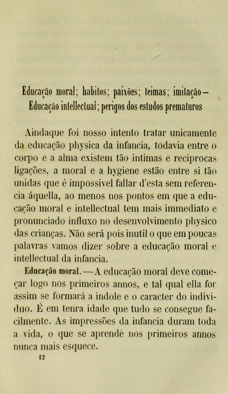 Educarão moral; liabilos; paixões; teimas; imitação— Educação inlellecluai; perigos dos estudos prematuros Aindaque foi nosso intento tratar unicamente da educação physica da infancia, todavia entre o corpo e a alma existem tão intimas e reciprocas ligações, a moral e a hygiene estão entre si tão unidas que é impossível fallar d’esta sem referen- cia áquella, ao menos nos pontos em que a edu- cação moral e intellectual tem mais immediato e pronunciado influxo no desenvolvimento physico das crianças. Não será pois inútil o que em poucas palavras vamos dizer sobre a educação moral e intellectual da infancia. Educação moral.—A educação moral deve come- çar logo nos primeiros annos, e tal qual ella for assim se formará a indole e o caracter do indiví- duo. É em tenra idade que tudo se consegue fa- cilmente. As impressões da infancia duram toda a vida, o que se aprendè nos primeiros annos nunca mais esquece. 12