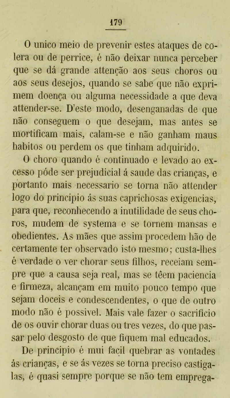 0 unico meio de prevenir estes ataques de có- lera ou de perrice, é não deixar nunca perceber que se dá grande attenção aos seus choros ou aos seus desejos, quando se sabe que não expri- mem doença ou alguma necessidade a que deva attender-se. Deste modo, desenganadas de que não conseguem o que desejam, mas antes se mortificam mais, calam-se e não ganham maus hábitos ou perdem os que tinham adquirido. O choro quando é continuado e levado ao ex- cesso póde ser prejudicial á saude das crianças, e portanto mais necessário se torna não attender logo do principio ás suas caprichosas exigências, para que, reconhecendo a inutilidade de seus cho- ros, mudem de systema e se tornem mansas e obedientes. As mães que assim procedem hão de certamente ter observado isto mesmo; custa-lhes é verdade o ver chorar seus filhos, receiam sem- pre que a causa seja real, mas se têem paciência e firmeza, alcançam em muito pouco tempo que sejam dóceis e condescendentes, o que de outro modo não é possível. Mais vale fazer o sacrifício de os ouvir chorar duas ou tres vezes, do que pas- sar pelo desgosto de que fiquem mal educados. De principio é mui facil quebrar as vontades ás crianças, e se ás vezes se torna preciso castiga- las, é quasi sempre porque se não tem emprega-