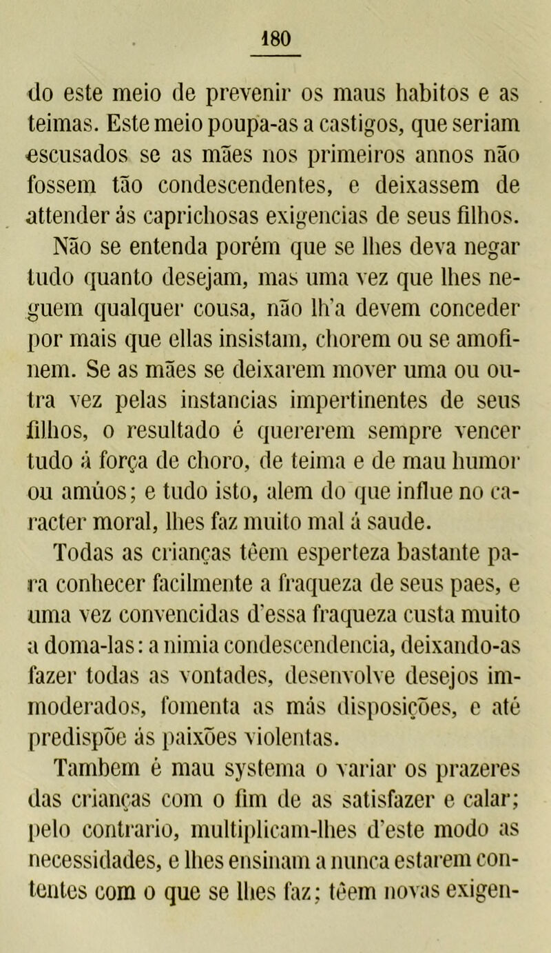 do este meio de prevenir os maus hábitos e as teimas. Este meio poupa-as a castigos, que seriam -escusados se as mães nos primeiros annos não fossem tão condescendentes, e deixassem de attender ás caprichosas exigências de seus filhos. Não se entenda porém que se lhes deva negar tudo quanto desejam, mas uma vez que lhes ne- guem qualquer cousa, não lha devem conceder por mais que ellas insistam, chorem ou se amofi- nem. Se as mães se deixarem mover uma ou ou- tra vez pelas instancias impertinentes de seus filhos, o resultado é quererem sempre vencer tudo ã força de choro, de teima e de mau humor ou amúos; e tudo isto, alem do que influe no ca- racter moral, lhes faz muito mal á saude. Todas as crianças têem esperteza bastante pa- ra conhecer facilmente a fraqueza de seus paes, e uma vez convencidas dessa fraqueza custa muito a doma-las: a nimia condescendência, deixando-as fazer todas as vontades, desenvolve desejos im- moderados, fomenta as más disposições, e até predispõe ás paixões violentas. Também é mau systema o variar os prazeres das crianças com o fim de as satisfazer e calar; pelo contrario, multiplicam-lhes d'este modo as necessidades, e lhes ensinam a nunca estarem con- tentes com o que se lhes faz ; téem novas exigen-