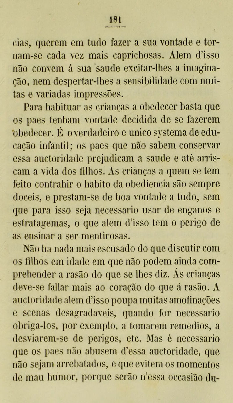 cias, querem em tudo fazer a sua vontade e tor- nam-se cada vez mais caprichosas. Alem d'isso não convem á sua saude excitar-lhes a imagina- ção, nem despertar-lhes a sensibilidade com mui- tas e variadas impressões. Para habituar as crianças a obedecer basta que os paes tenham vontade decidida de se fazerem obedecer. É o verdadeiro e unico systema de edu- cação infantil; os paes que não sabem conservar essa auctoridade prejudicam a saude e até arris- cam a vida dos filhos. As crianças a quem se tem feito contrahir o habito da obediência são sempre dóceis, e prestam-se de boa vontade a tudo, sem que para isso seja necessário usar de enganos e estratagemas, o que alem disso tem o perigo de as ensinar a ser mentirosas. Não ha nada mais escusado do que discutir com os filhos em idade em que não podem ainda com- prehender a rasão do que se lhes diz. Ás crianças deve-se fallar mais ao coração do que á rasão. A auctoridade alem disso poupa muitas amofinações e scenas desagradaveis, quando for necessário obriga-los, por exemplo, a tomarem remedios, a desviarem-se de perigos, etc. Mas é necessário que os paes não abusem d’essa auctoridade, que não sejam arrebatados, c que evitem os momentos de mau humor, porque serão ifessa occasião du-