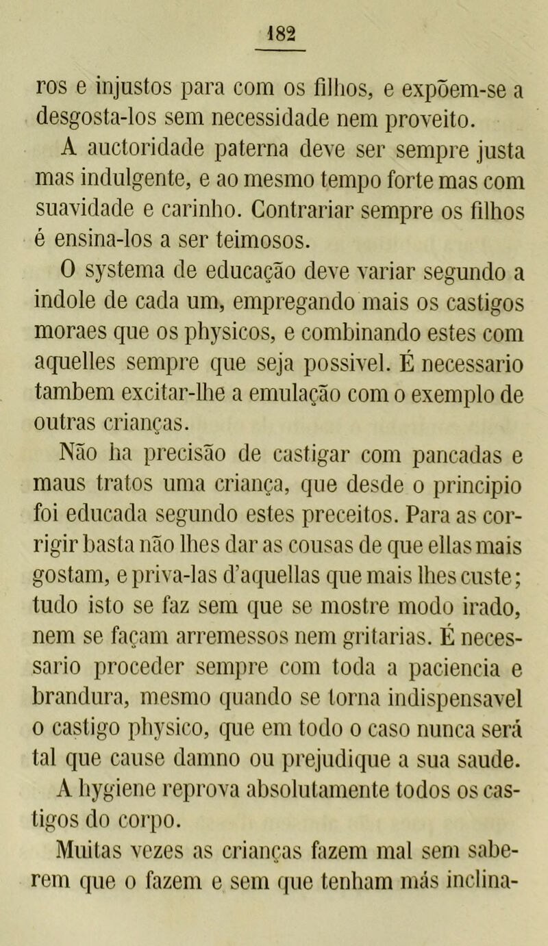 ros e injustos para com os filhos, e expõem-se a desgosta-los sem necessidade nem proveito. A auctoridade paterna deve ser sempre justa mas indulgente, e ao mesmo tempo forte mas com suavidade e carinho. Contrariar sempre os filhos é ensina-los a ser teimosos. O systema de educação deve variar segundo a indole de cada um, empregando mais os castigos moraes que os physicos, e combinando estes com aquelles sempre que seja possível. É necessário também excitar-lhe a emulação com o exemplo de outras crianças. Não ha precisão de castigar com pancadas e maus tratos uma criança, que desde o principio foi educada segundo estes preceitos. Para as cor- rigir basta não lhes dar as cousas de que ellas mais gostam, e priva-las d’aquellas que mais lhes custe; tudo isto se faz sem que se mostre modo irado, nem se façam arremessos nem gritarias. É neces- sário proceder sempre com toda a paciência e brandura, mesmo quando se torna indispensável o castigo physico, que em todo o caso nunca será tal que cause damno ou prejudique a sua saude. A hygiene reprova absolutamente todos os cas- tigos do corpo. Muitas vezes as crianças fazem mal sem sabe- rem que o fazem e sem que tenham más inclina-