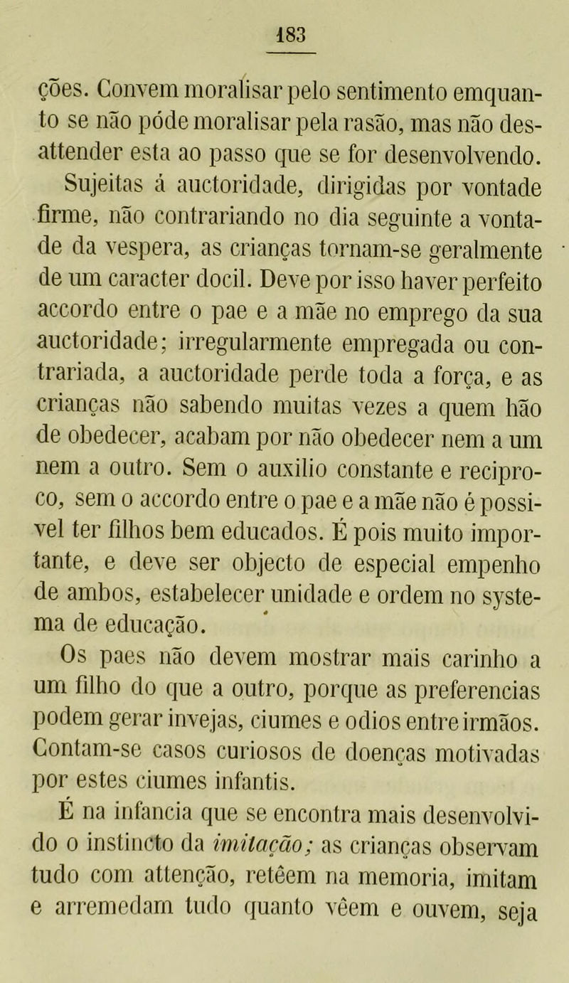 ções. Convem moralisar pelo sentimento emquan- lo se não pode moralisar pela rasão, mas não des- attender esta ao passo que se for desenvolvendo. Sujeitas á auctoridade, dirigidas por vontade firme, não contrariando no dia seguinte a vonta- de da vespera, as crianças tornam-se geralmente de um caracter dócil. Deve por isso haver perfeito accordo entre o pae e a mãe no emprego da sua auctoridade; irregularmente empregada ou con- trariada, a auctoridade perde toda a força, e as crianças não sabendo muitas vezes a quem hão de obedecer, acabam por não obedecer nem a um nem a outro. Sem o auxilio constante e recipro- co, sem o accordo entre o pae e a mãe não é possí- vel ter íilhos bem educados. É pois muito impor- tante, e deve ser objecto de especial empenho de ambos, estabelecer unidade e ordem no syste- ma de educação. Os paes não devem mostrar mais carinho a um filho do que a outro, porque as preferencias podem gerar invejas, ciúmes e odios entre irmãos. Contam-se casos curiosos de doenças motivadas por estes ciúmes infantis. É na infanda que se encontra mais desenvolvi- do o instincto da imitação; as crianças observam tudo com attenção, retêern na memória, imitam e arremedam tudo quanto vêem e ouvem, seja