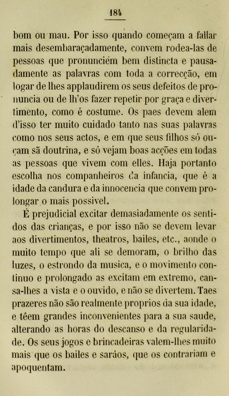 bom ou mau. Por isso quando começam a fallar mais desembaraçadamente, convem rodea-las de pessoas que pronunciem bem distincta e pausa- damente as palavras com toda a correcção, em logar de lhes applaudirem os seus defeitos de pro- nuncia ou de lh’os fazer repetir por graça e diver- timento, como é costume. Os paes devem alem d’isso ter muito cuidado tanto nas suas palavras como nos seus actos, e em que seus filhos só ou- çam sã doutrina, e só vejam boas acções em todas as pessoas que vivem com elles. Haja portanto escolha nos companheiros da infanda, que é a idade da candura e da innocencia que convem pro- longar o mais possível. É prejudicial excitar demasiadamente os senti- dos das crianças, e por isso não se devem levar aos divertimentos, theatros, bailes, etc., aonde o muito tempo que ali se demoram, o brilho das luzes, o estrondo da musica, e o movimento con- tinuo e prolongado as excitam em extremo, can- sa-lhes a vista e o ouvido, e não se divertem. Taes prazeres não são realmente proprios da sua idade, e têem grandes inconvenientes para a sua saude, alterando as horas do descanso e da regularida- de. Os seus jogos e brincadeiras valem-lhes muito mais que os bailes e saráos, que os contrariam e apoquentam.