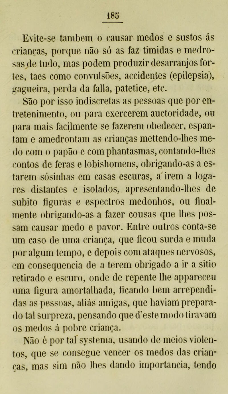 Evite-se também o causar medos e sustos ás crianças, porque não só as faz timidas e medro- sas de tudo, mas podem produzir desarranjos for- tes, taes como convulsões, accidentes (epilepsia), gagueira, perda da falia, patetice, etc. São por isso indiscretas as pessoas que por en- tretenimento, ou para exercerem auctoridade, ou para mais facilmente se fazerem obedecer, espan- tam e amedrontam as crianças mettendo-lhes me- do com o papão e com phantasmas, contando-lhes contos de feras e lobishomens, obrigando-as a es- tarem sósinhas em casas escuras, a irem a loga- res distantes e isolados, apresentando-lhes de súbito figuras e espectros medonhos, ou final- mente obrigando-as a fazer cousas que lhes pos- sam causar medo e pavor. Entre outros conta-se um caso de uma criança, que ficou surda e muda por algum tempo, e depois com ataques nervosos, em consequência de a terem obrigado a ir a sitio retirado e escuro, onde de repente lhe appareceu nma figura amortalhada, ficando bem arrependi- das as pessoas, aliás amigas, que haviam prepara- do tal surpreza, pensando que d’este modo tiravam os medos á pobre criança. Não é por tal systema, usando de meios violen- tos, que se consegue vencer os medos das crian- ças, mas sim não lhes dando importância, tendo