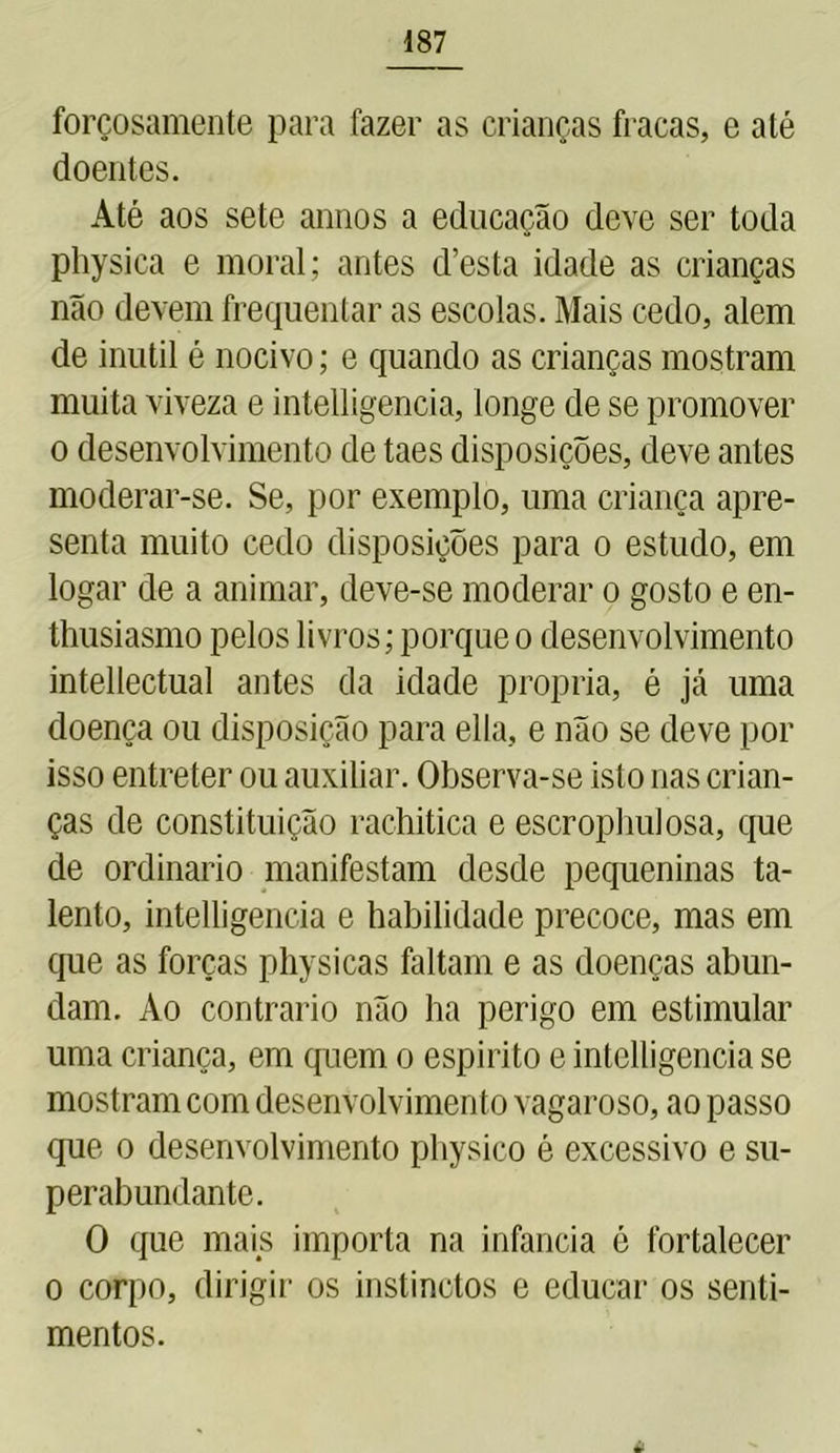 forçosamente para fazer as crianças fracas, e até doentes. Até aos sete annos a educação deve ser toda physica e moral; antes d’esta idade as crianças não devem frequentar as escolas. Mais cedo, alem de inútil é nocivo; e quando as crianças mostram muita viveza e intelligencia, longe de se promover o desenvolvimento de taes disposições, deve antes moderar-se. Se, por exemplo, uma criança apre- senta muito cedo disposições para o estudo, em logar de a animar, deve-se moderar o gosto e en- thusiasmo pelos livros; porque o desenvolvimento intellectual antes da idade própria, é já uma doença ou disposição para ella, e não se deve por isso entreter ou auxiliar. Observa-se isto nas crian- ças de constituição rachitica e escrophulosa, que de ordinário manifestam desde pequeninas ta- lento, intelligencia e habilidade precoce, mas em que as forças physicas faltam e as doenças abun- dam. Ao contrario não ha perigo em estimular uma criança, em quem o espirito e intelligencia se mostram com desenvolvimento vagaroso, ao passo que o desenvolvimento physico é excessivo e su- perabundante. O que mais importa na infancia é fortalecer o corpo, dirigir os instinctos e educar os senti- mentos.