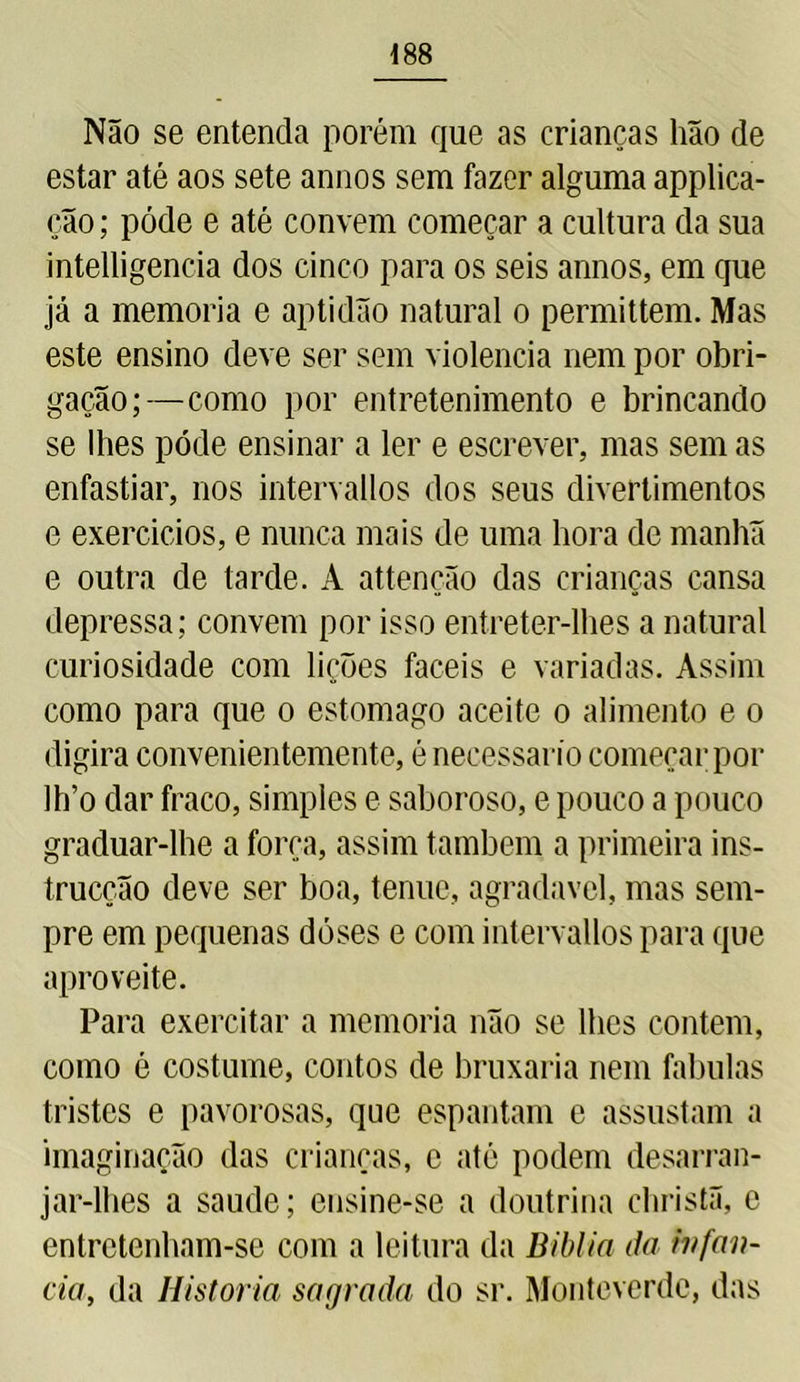 Não se entenda porém que as crianças hão de estar até aos sete annos sem fazer alguma applica- ção; póde e até convem começar a cultura da sua intelligencia dos cinco para os seis annos, em que já a memória e aptidão natural o permittem. Mas este ensino deve ser sem violência nem por obri- gação;—como por entretenimento e brincando se lhes póde ensinar a ler e escrever, mas sem as enfastiar, nos intervallos dos seus divertimentos e exercidos, e nunca mais de uma hora de manhã e outra de tarde. A attenção das crianças cansa depressa; convem por isso entreter-lhes a natural curiosidade com lições fáceis e variadas. Assim como para que o estomago aceite o alimento e o digira convenientemente, é necessário começar por lh’o dar fraco, simples e saboroso, e pouco a pouco graduar-lhe a força, assim também a primeira ins- trucção deve ser boa, tenue, agradavel, mas sem- pre em pequenas doses e com intervallos para que aproveite. Para exercitar a memória não se lhes contem, como é costume, contos de bruxaria nem fabulas tristes e pavorosas, que espantam e assustam a imaginação das crianças, c até podem desarran- jar-lhes a saude; ensine-se a doutrina christã, e entretenham-se com a leitura da Biblia da infan- da, da Historia sagrada do sr. Monteverdc, das