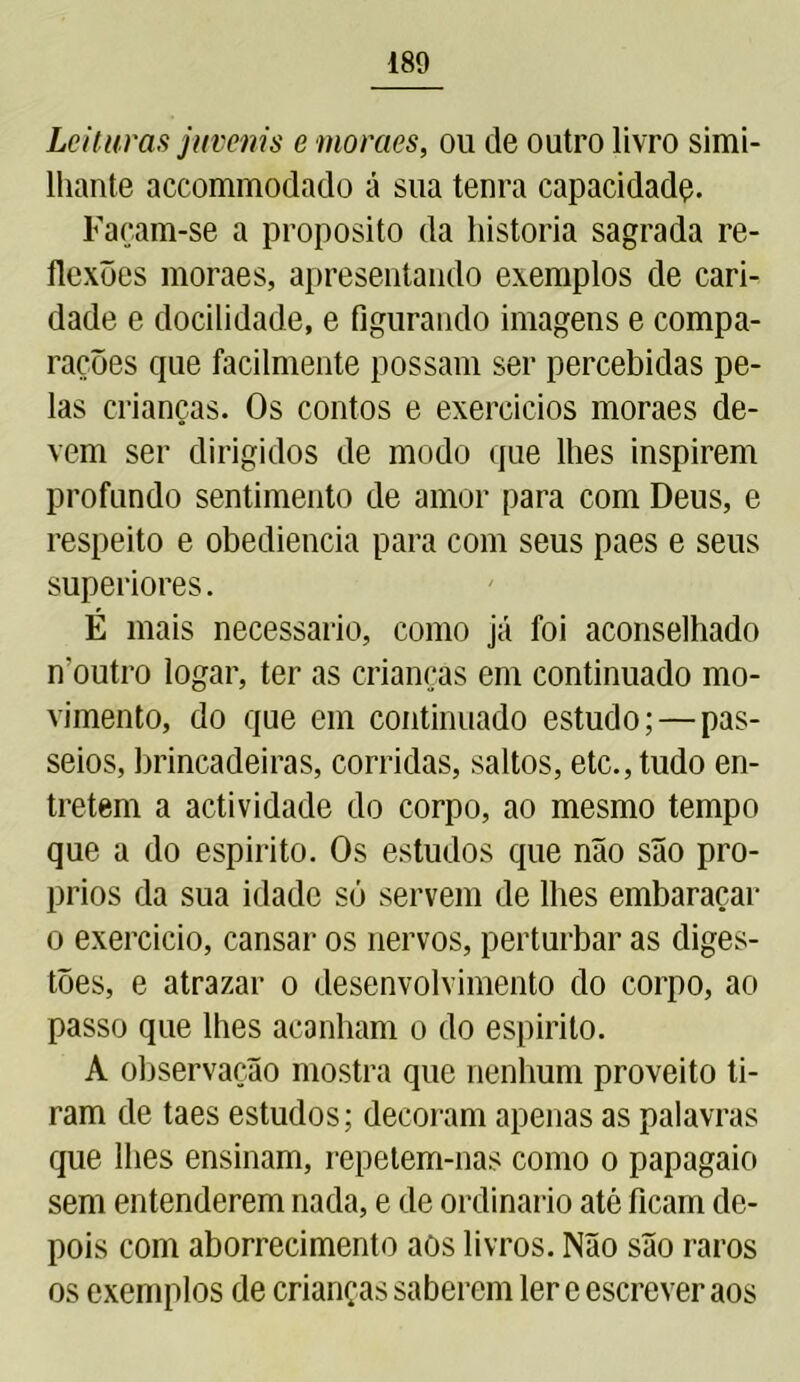 Leituras juvenis e moraes, ou de outro livro simi- lhante accommodado á sua tenra capacidadç. Façam-se a proposito da historia sagrada re- flexões moraes, apresentando exemplos de cari- dade e docilidade, e figurando imagens e compa- rações que facilmente possam ser percebidas pe- las crianças. Os contos e exercícios moraes de- vem ser dirigidos de modo que lhes inspirem profundo sentimento de amor para com Deus, e respeito e obediência para com seus paes e seus superiores. É mais necessário, como já foi aconselhado noutro logar, ter as crianças em continuado mo- vimento, do que em continuado estudo; — pas- seios, brincadeiras, corridas, saltos, etc., tudo en- tretem a actividade do corpo, ao mesmo tempo que a do espirito. Os estudos que não são pró- prios da sua idade só servem de lhes embaraçar o exercício, cansar os nervos, perturbar as diges- tões, e atrazar o desenvolvimento do corpo, ao passo que lhes acanham o do espirito. A observação mostra que nenhum proveito ti- ram de taes estudos; decoram apenas as palavras que lhes ensinam, repetem-nas como o papagaio sem entenderem nada, e de ordinário até ficam de- pois com aborrecimento aos livros. Não são raros os exemplos de crianças saberem ler e escrever aos