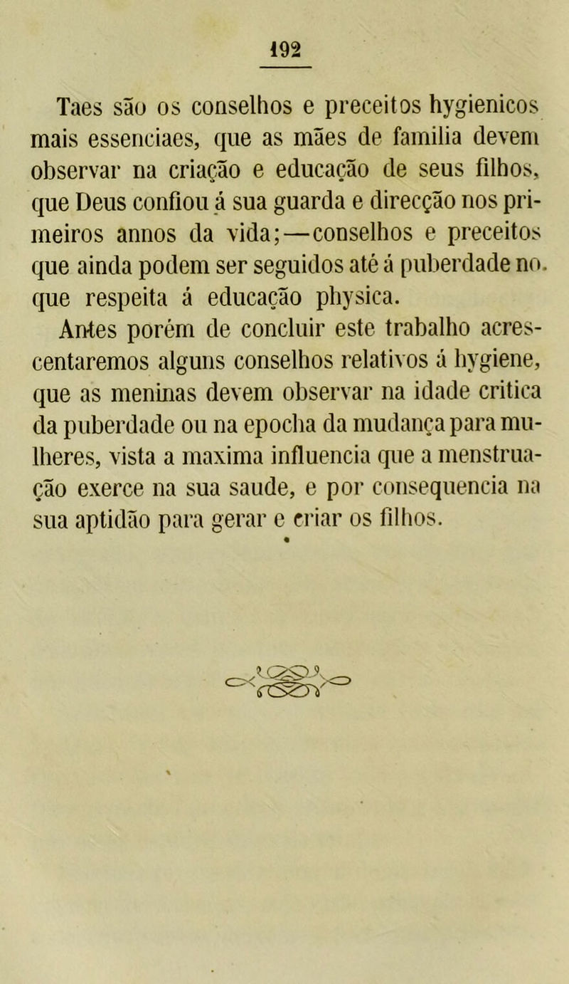Taes são os conselhos e preceitos hygienicos mais essenciaes, que as mães de familia devem observar na criação e educação de seus filhos, que Deus confiou á sua guarda e direcção nos pri- meiros annos da vida;—conselhos e preceitos que ainda podem ser seguidos até á puberdade no. que respeita á educação physica. Antes porém de concluir este trabalho acres- centaremos alguns conselhos relativos á hygiene, que as meninas devem observar na idade critica da puberdade ou na epocha da mudança para mu- lheres, vista a maxima influencia que a menstrua- ção exerce na sua saude, e por consequência na sua aptidão para gerar e criar os filhos. o< U