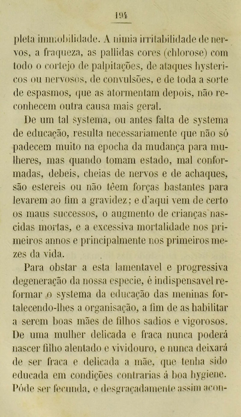 m pleta immobilidade. A uimia irritabilidade de ner- vos, a fraqueza, as palliclas cores (chlorose) com todo o cortejo de palpitações, de ataques hysteri- cos ou nervosos, de convulsões, e de toda a sorte de espasmos, que as atormentara depois, não re- conhecem outra causa mais geral. De um tal systema, ou antes falta de systema de educação, resulta necessariamente que não só padecem muito na epocha da mudança para mu- lheres, mas quando tomam estado, mal confor- madas, debeis, cheias de nervos e de achaques, são estereis ou não têem forças bastantes para levarem ao fim a gravidez; e d’aqui vem de certo os maus successos, o augmento de crianças nas- cidas mortas, e a excessiva mortalidade nos pri- meiros annos e principalmente nos primeiros me- zes da vida. Para obstar a esta lamentável e progressiva degeneração da nossa especie, é indispensável re- formar o systema da educação das meninas for- talecendo-lhes a organisação, a fim de as habilitar a serem boas mães de filhos sadios e vigorosos. De uma mulher delicada e fraca nunca poderá nascer filho alentado c vividouro, e nunca deixará de sei' fraca e delicada a mãe, que tenha sido educada em condições contrarias á boa hygiene. Póde ser fecunda, e desgraçadamenle assim arou-