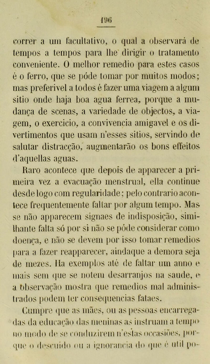 correr a um facultativo, o qual a observará de tempos a tempos para lhe dirigir o tratamento conveniente. O melhor remedio para estes casos é o ferro, que se póde tomar por muitos modos; mas preferível a lodos é fazer uma viagem a algum sitio onde haja boa agua ferrea, porque a mu- dança de scenas, a variedade de objectos, a via- gem, o exercício, a convivência amigavel e os di- vertimentos que usam n’esses sitios, servindo de salutar distracção, augmentarão os bons effeitos d’aquellas aguas. Raro acontece que depois de apparecer a pri- meira vez a evacuação menstrual, ella continue desde logo com regularidade; pelo contrario acon- tece frequentemente faltar por algum tempo. Mas se não apparecem signaes de indisposição, simi- Ihante falta só por si não se póde considerar como doença, e não se devem por isso tomar remedios para a fazer reapparecer, aiudaque a demora seja de mezes. 11a exemplos até de faltar um anuo e mais sem que se notem desarranjos na saude, e a Observação mostra que remedios mal adminis- trados podem ter consequências fataes. Cumpre que as mães, ou as pessoas encarrega- das da educação das meninas as instruam a (empo no modo de st1 conduzirem n eslas occasioes, por- que o descuido ou a ignorância do que é ulil po-