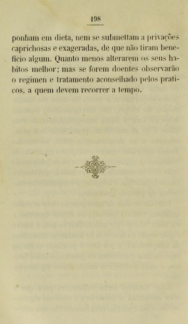 ponham em dieta, nem se submetiam a privações caprichosas e exageradas, de que não tiram bene- ficio algum. Quanto menos alterarem os seus há- bitos melhor; mas se forem doentes observarão o regimen e tratamento aconselhado pelos práti- cos, a quem devem recorrer a tempo.