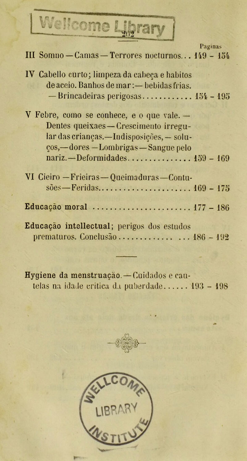 Paginas III Somno —Camas —Terrores nocturnos... 149 - 134 1Y Cabello curto; limpeza da cabeça e hábitos de aceio. Banhos de marbebidas frias. — Brincadeiras perigosas 134 - 193 V Febre, como se conhece, e o rjue vale. — Dentes cjueixaes— Crescimento irregu- lar das crianças.—Indisposições,— solu- ços,—dores —Lombrigas—Sangue pelo nariz.—Deformidades 139 - 169 VI Cieiro —Frieiras—Queimaduras—Contu- sões— Feridas 169 - 173 Educação moral 177 - 186 Educação intellectual; perigos dos estudos prematuros. Conclusão 186 - 192 Hygiene da menstruação. — Cuidados e cau- telas na idade critica da puberdade 193 - 198