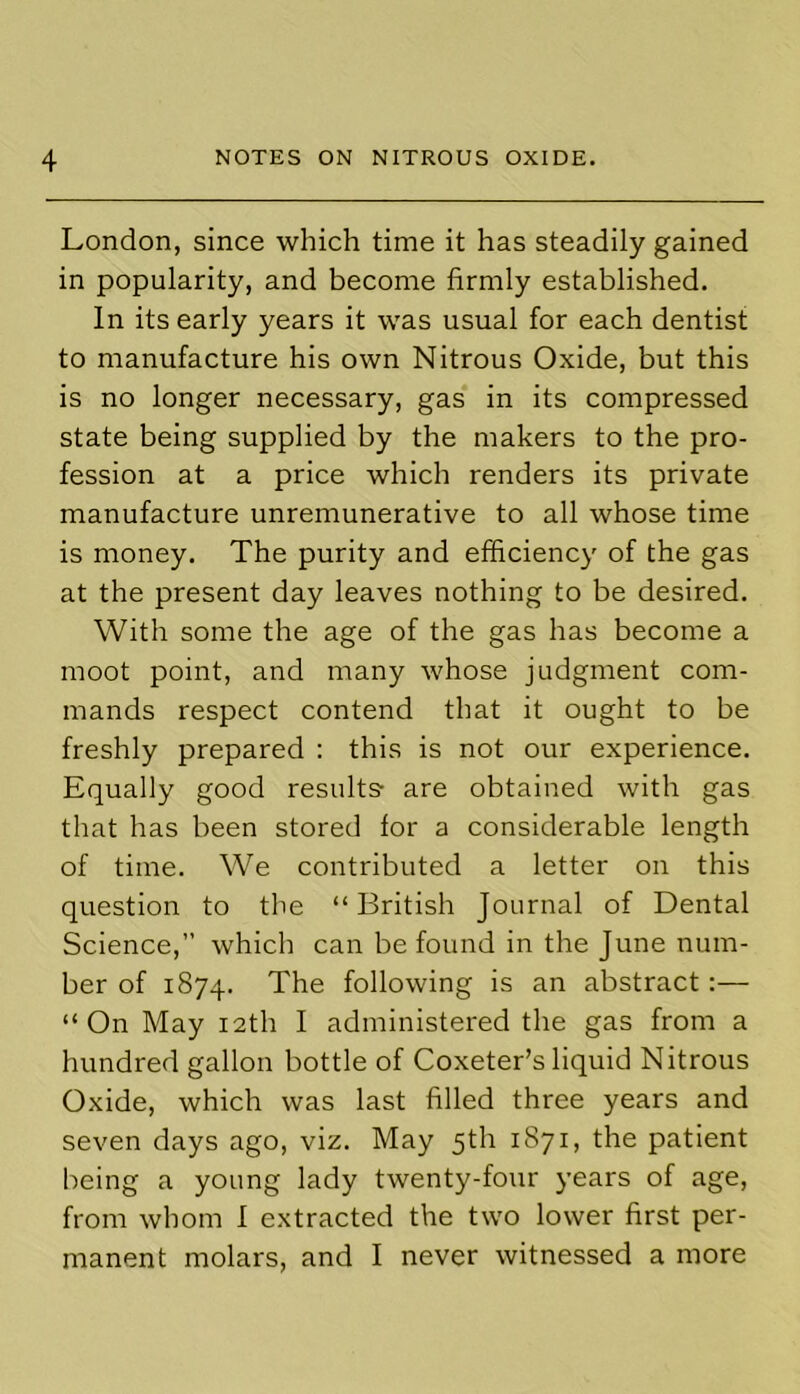 London, since which time it has steadily gained in popularity, and become firmly established. In its early years it was usual for each dentist to manufacture his own Nitrous Oxide, but this is no longer necessary, gas in its compressed state being supplied by the makers to the pro- fession at a price which renders its private manufacture unremunerative to all whose time is money. The purity and efficiency of the gas at the present day leaves nothing to be desired. With some the age of the gas has become a moot point, and many whose judgment com- mands respect contend that it ought to be freshly prepared : this is not our experience. Equally good results- are obtained with gas that has been stored for a considerable length of time. We contributed a letter on this question to the “British Journal of Dental Science,” which can be found in the June num- ber of 1874. The following is an abstract:— “On May 12th I administered the gas from a hundred gallon bottle of Coxeter’s liquid Nitrous Oxide, which was last filled three years and seven days ago, viz. May 5th 1871, the patient being a young lady twenty-four years of age, from whom I extracted the two lower first per- manent molars, and I never witnessed a more