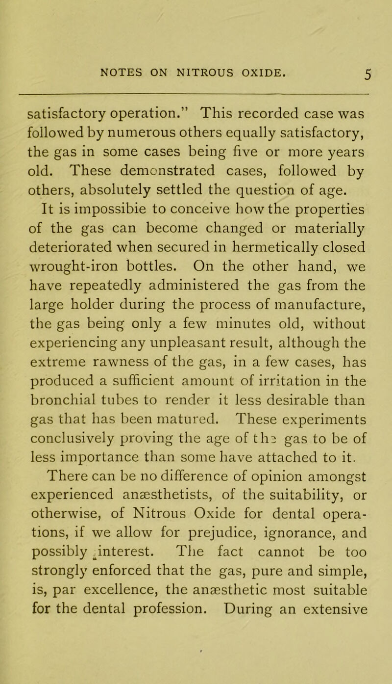 satisfactory operation.” This recorded case was followed by numerous others equally satisfactory, the gas in some cases being five or more years old. These demonstrated cases, followed by others, absolutely settled the question of age. It is impossible to conceive how the properties of the gas can become changed or materially deteriorated when secured in hermetically closed wrought-iron bottles. On the other hand, we have repeatedly administered the gas from the large holder during the process of manufacture, the gas being only a few minutes old, without experiencing any unpleasant result, although the extreme rawness of the gas, in a few cases, has produced a sufficient amount of irritation in the bronchial tubes to render it less desirable than gas that has been matured. These experiments conclusively proving the age of the gas to be of less importance than some have attached to it. There can be no difference of opinion amongst experienced anaesthetists, of the suitability, or otherwise, of Nitrous Oxide for dental opera- tions, if we allow for prejudice, ignorance, and possibly interest. The fact cannot be too strongly enforced that the gas, pure and simple, is, par excellence, the anaesthetic most suitable for the dental profession. During an extensive