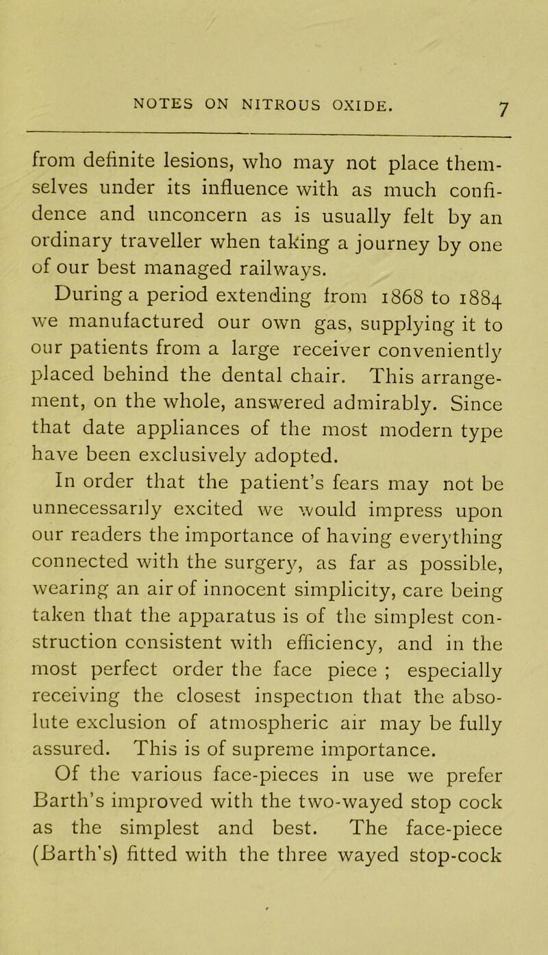 from definite lesions, who may not place them- selves under its influence with as much confi- dence and unconcern as is usually felt by an ordinary traveller when taking a journey by one of our best managed railways. During a period extending from 1868 to 1884 we manufactured our own gas, supplying it to our patients from a large receiver conveniently placed behind the dental chair. This arrange- ment, on the whole, answered admirably. Since that date appliances of the most modern type have been exclusively adopted. In order that the patient’s fears may not be unnecessarily excited we would impress upon our readers the importance of having everything connected with the surgery, as far as possible, wearing an air of innocent simplicity, care being taken that the apparatus is of the simplest con- struction consistent with efficiency, and in the most perfect order the face piece ; especially receiving the closest inspection that the abso- lute exclusion of atmospheric air may be fully assured. This is of supreme importance. Of the various face-pieces in use we prefer Barth’s improved with the two-wayed stop cock as the simplest and best. The face-piece (Barth’s) fitted with the three wayed stop-cock