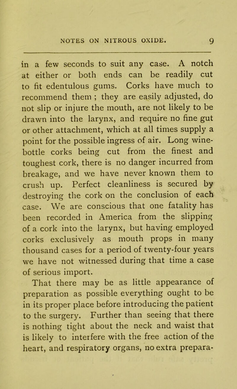 in a few seconds to suit any case. A notch at either or both ends can be readily cut to fit edentulous gums. Corks have much to recommend them ; they are easily adjusted, do not slip or injure the mouth, are not likely to be drawn into the larynx, and require no fine gut or other attachment, which at all times supply a point for the possible ingress of air. Long wine- bottle corks being cut from the finest and toughest cork, there is no danger incurred from breakage, and we have never known them to crush up. Perfect cleanliness is secured by destroying the cork on the conclusion of each case. We are conscious that one fatality has been recorded in America from the slipping of a cork into the larynx, but having employed corks exclusively as mouth props in many thousand cases for a period of twenty-four years we have not witnessed during that time a case of serious import. That there may be as little appearance of preparation as possible everything ought to be in its proper place before introducing the patient to the surgery. Further than seeing that there is nothing tight about the neck and waist that is likely to interfere with the free action of the heart, and respiratory organs, no extra prepara-