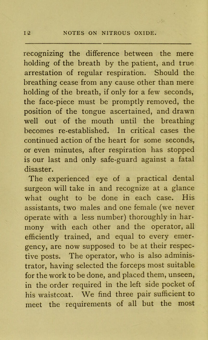 recognizing the difference between the mere holding of the breath by the patient, and true arrestation of regular respiration. Should the breathing cease from any cause other than mere holding of the breath, if only for a few seconds, the face-piece must be promptly removed, the position of the tongue ascertained, and drawn well out of the mouth until the breathing becomes re-established. In critical cases the continued action of the heart for some seconds, or even minutes, after respiration has stopped is our last and only safe-guard against a fatal disaster. The experienced eye of a practical dental surgeon will take in and recognize at a glance what ought to be done in each case. His assistants, two males and one female (we never operate with a less number) thoroughly in har- mony with each other and the operator, all efficiently trained, and equal to every emer- gency, are now supposed to be at their respec- tive posts. The operator, who is also adminis- trator, having selected the forceps most suitable for the work to be done, and placed them, unseen, in the order required in the left side pocket of his waistcoat. We find three pair sufficient to meet the requirements of all but the most